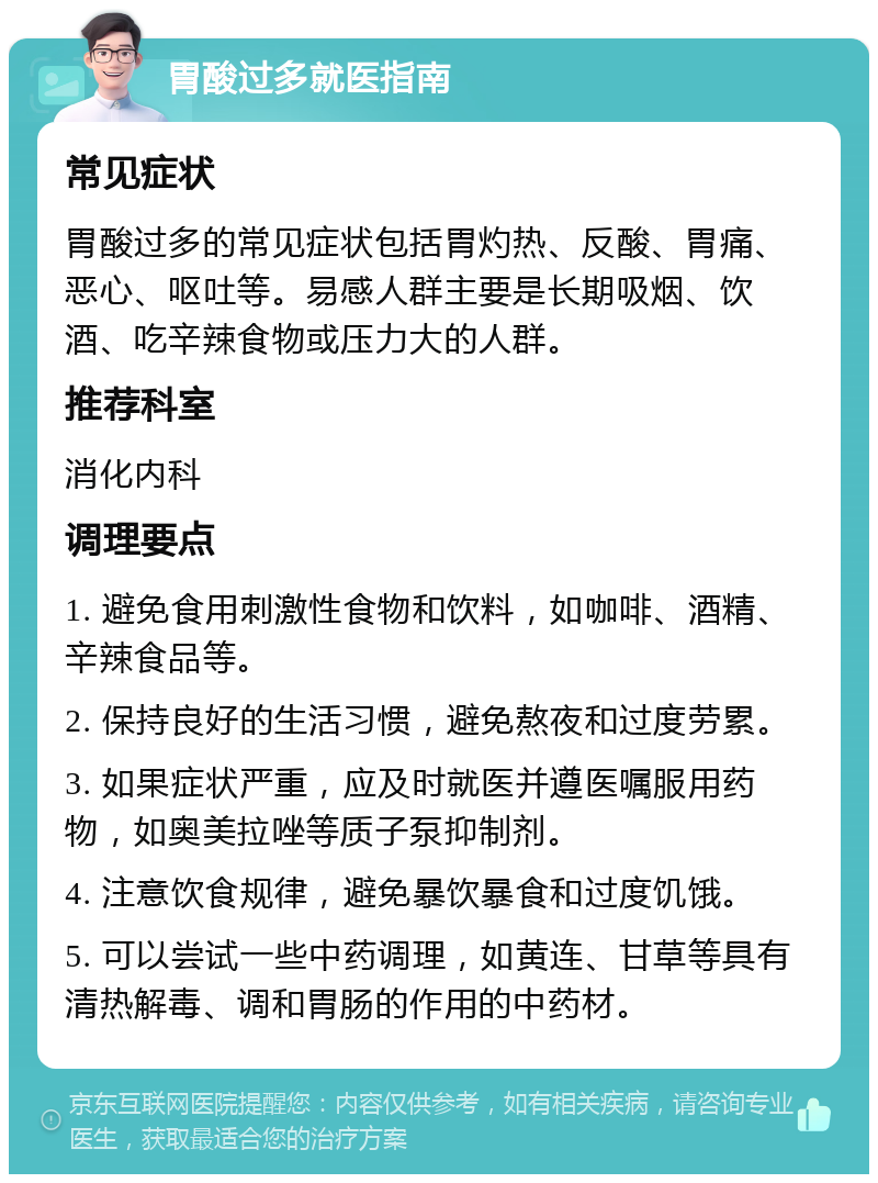 胃酸过多就医指南 常见症状 胃酸过多的常见症状包括胃灼热、反酸、胃痛、恶心、呕吐等。易感人群主要是长期吸烟、饮酒、吃辛辣食物或压力大的人群。 推荐科室 消化内科 调理要点 1. 避免食用刺激性食物和饮料，如咖啡、酒精、辛辣食品等。 2. 保持良好的生活习惯，避免熬夜和过度劳累。 3. 如果症状严重，应及时就医并遵医嘱服用药物，如奥美拉唑等质子泵抑制剂。 4. 注意饮食规律，避免暴饮暴食和过度饥饿。 5. 可以尝试一些中药调理，如黄连、甘草等具有清热解毒、调和胃肠的作用的中药材。