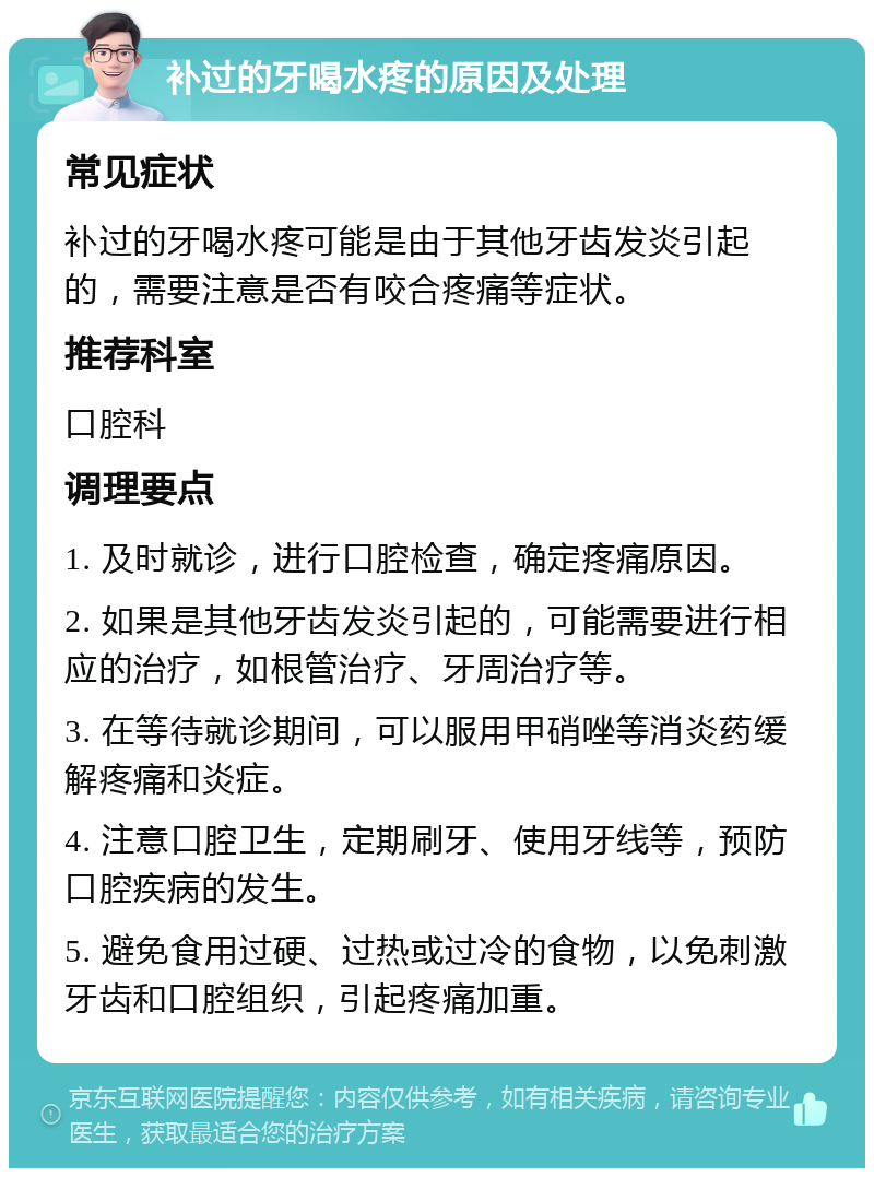 补过的牙喝水疼的原因及处理 常见症状 补过的牙喝水疼可能是由于其他牙齿发炎引起的，需要注意是否有咬合疼痛等症状。 推荐科室 口腔科 调理要点 1. 及时就诊，进行口腔检查，确定疼痛原因。 2. 如果是其他牙齿发炎引起的，可能需要进行相应的治疗，如根管治疗、牙周治疗等。 3. 在等待就诊期间，可以服用甲硝唑等消炎药缓解疼痛和炎症。 4. 注意口腔卫生，定期刷牙、使用牙线等，预防口腔疾病的发生。 5. 避免食用过硬、过热或过冷的食物，以免刺激牙齿和口腔组织，引起疼痛加重。