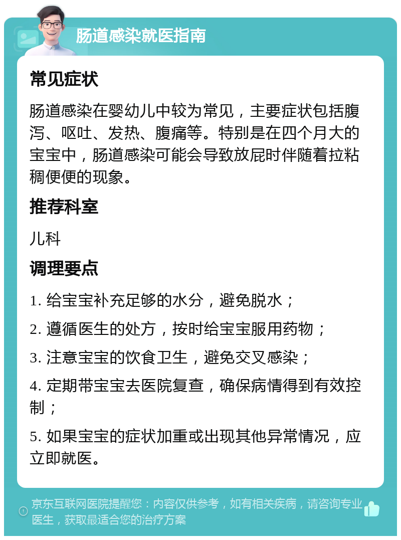 肠道感染就医指南 常见症状 肠道感染在婴幼儿中较为常见，主要症状包括腹泻、呕吐、发热、腹痛等。特别是在四个月大的宝宝中，肠道感染可能会导致放屁时伴随着拉粘稠便便的现象。 推荐科室 儿科 调理要点 1. 给宝宝补充足够的水分，避免脱水； 2. 遵循医生的处方，按时给宝宝服用药物； 3. 注意宝宝的饮食卫生，避免交叉感染； 4. 定期带宝宝去医院复查，确保病情得到有效控制； 5. 如果宝宝的症状加重或出现其他异常情况，应立即就医。