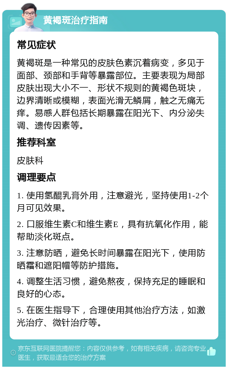 黄褐斑治疗指南 常见症状 黄褐斑是一种常见的皮肤色素沉着病变，多见于面部、颈部和手背等暴露部位。主要表现为局部皮肤出现大小不一、形状不规则的黄褐色斑块，边界清晰或模糊，表面光滑无鳞屑，触之无痛无痒。易感人群包括长期暴露在阳光下、内分泌失调、遗传因素等。 推荐科室 皮肤科 调理要点 1. 使用氢醌乳膏外用，注意避光，坚持使用1-2个月可见效果。 2. 口服维生素C和维生素E，具有抗氧化作用，能帮助淡化斑点。 3. 注意防晒，避免长时间暴露在阳光下，使用防晒霜和遮阳帽等防护措施。 4. 调整生活习惯，避免熬夜，保持充足的睡眠和良好的心态。 5. 在医生指导下，合理使用其他治疗方法，如激光治疗、微针治疗等。