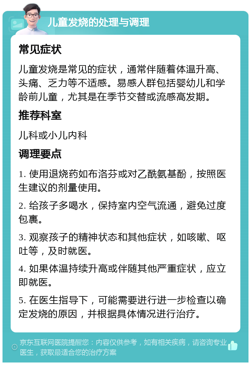 儿童发烧的处理与调理 常见症状 儿童发烧是常见的症状，通常伴随着体温升高、头痛、乏力等不适感。易感人群包括婴幼儿和学龄前儿童，尤其是在季节交替或流感高发期。 推荐科室 儿科或小儿内科 调理要点 1. 使用退烧药如布洛芬或对乙酰氨基酚，按照医生建议的剂量使用。 2. 给孩子多喝水，保持室内空气流通，避免过度包裹。 3. 观察孩子的精神状态和其他症状，如咳嗽、呕吐等，及时就医。 4. 如果体温持续升高或伴随其他严重症状，应立即就医。 5. 在医生指导下，可能需要进行进一步检查以确定发烧的原因，并根据具体情况进行治疗。