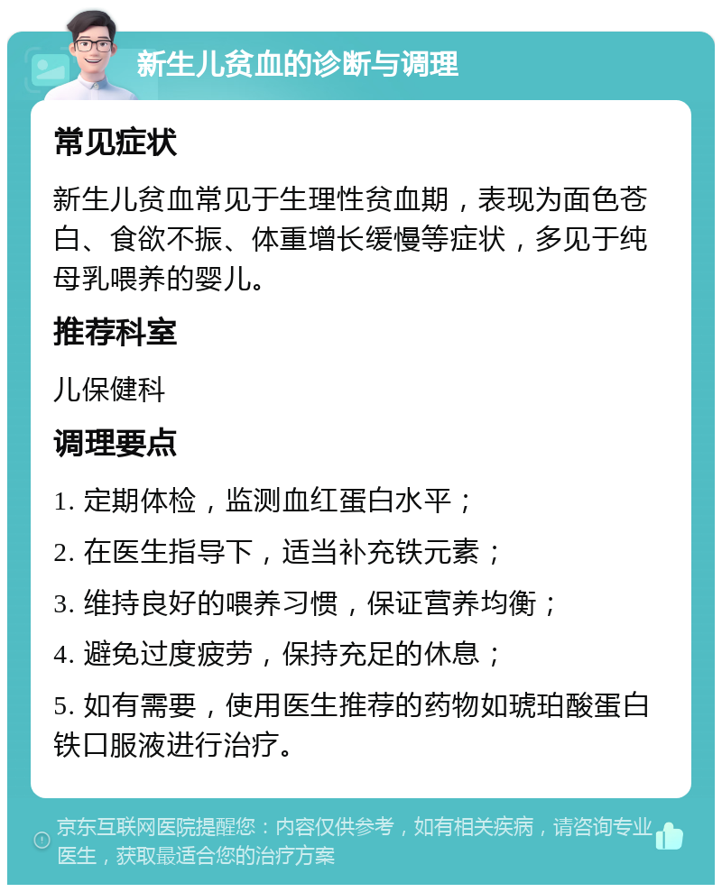 新生儿贫血的诊断与调理 常见症状 新生儿贫血常见于生理性贫血期，表现为面色苍白、食欲不振、体重增长缓慢等症状，多见于纯母乳喂养的婴儿。 推荐科室 儿保健科 调理要点 1. 定期体检，监测血红蛋白水平； 2. 在医生指导下，适当补充铁元素； 3. 维持良好的喂养习惯，保证营养均衡； 4. 避免过度疲劳，保持充足的休息； 5. 如有需要，使用医生推荐的药物如琥珀酸蛋白铁口服液进行治疗。