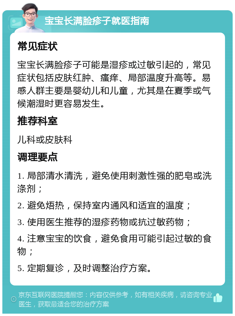 宝宝长满脸疹子就医指南 常见症状 宝宝长满脸疹子可能是湿疹或过敏引起的，常见症状包括皮肤红肿、瘙痒、局部温度升高等。易感人群主要是婴幼儿和儿童，尤其是在夏季或气候潮湿时更容易发生。 推荐科室 儿科或皮肤科 调理要点 1. 局部清水清洗，避免使用刺激性强的肥皂或洗涤剂； 2. 避免焐热，保持室内通风和适宜的温度； 3. 使用医生推荐的湿疹药物或抗过敏药物； 4. 注意宝宝的饮食，避免食用可能引起过敏的食物； 5. 定期复诊，及时调整治疗方案。