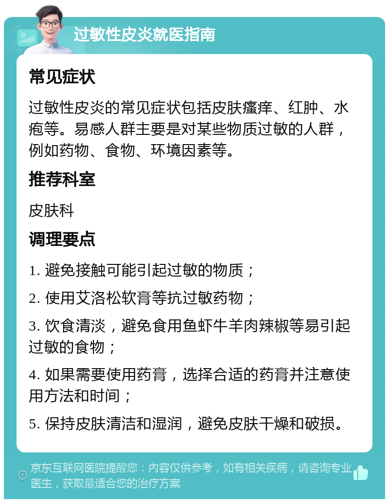 过敏性皮炎就医指南 常见症状 过敏性皮炎的常见症状包括皮肤瘙痒、红肿、水疱等。易感人群主要是对某些物质过敏的人群，例如药物、食物、环境因素等。 推荐科室 皮肤科 调理要点 1. 避免接触可能引起过敏的物质； 2. 使用艾洛松软膏等抗过敏药物； 3. 饮食清淡，避免食用鱼虾牛羊肉辣椒等易引起过敏的食物； 4. 如果需要使用药膏，选择合适的药膏并注意使用方法和时间； 5. 保持皮肤清洁和湿润，避免皮肤干燥和破损。