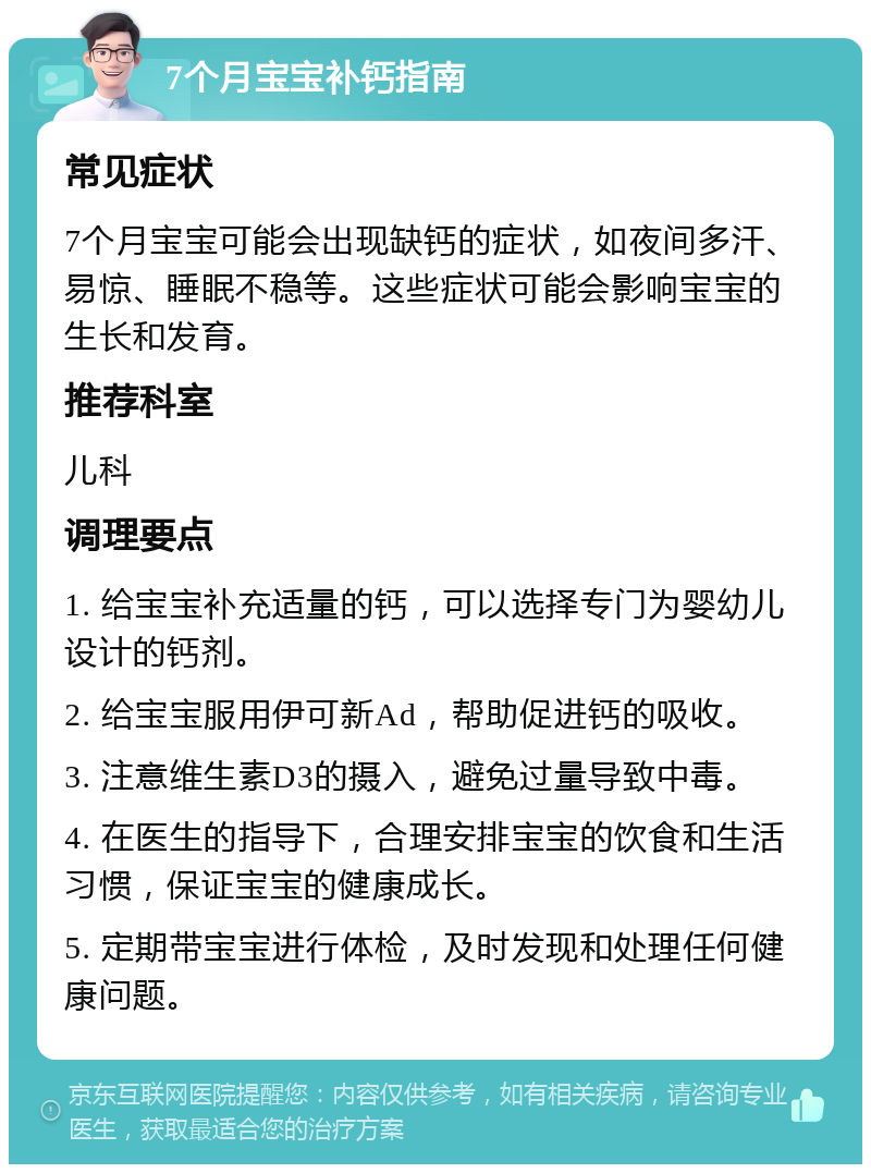 7个月宝宝补钙指南 常见症状 7个月宝宝可能会出现缺钙的症状，如夜间多汗、易惊、睡眠不稳等。这些症状可能会影响宝宝的生长和发育。 推荐科室 儿科 调理要点 1. 给宝宝补充适量的钙，可以选择专门为婴幼儿设计的钙剂。 2. 给宝宝服用伊可新Ad，帮助促进钙的吸收。 3. 注意维生素D3的摄入，避免过量导致中毒。 4. 在医生的指导下，合理安排宝宝的饮食和生活习惯，保证宝宝的健康成长。 5. 定期带宝宝进行体检，及时发现和处理任何健康问题。