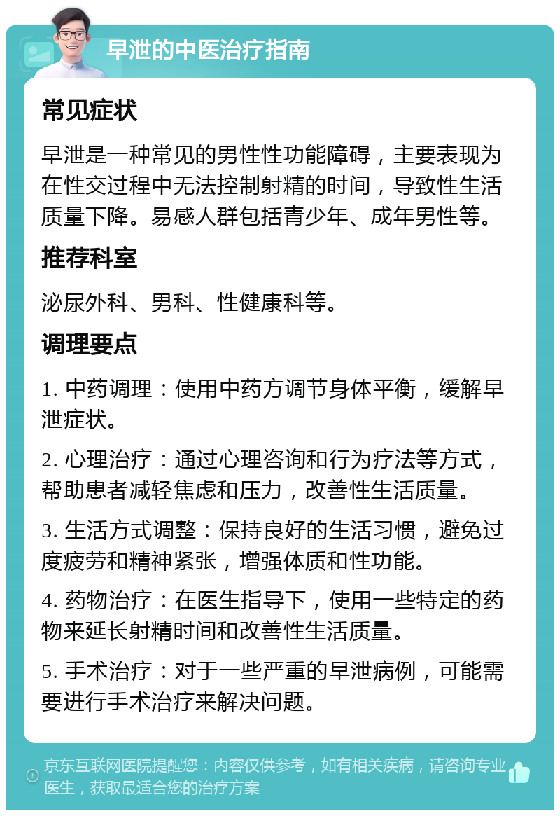 早泄的中医治疗指南 常见症状 早泄是一种常见的男性性功能障碍，主要表现为在性交过程中无法控制射精的时间，导致性生活质量下降。易感人群包括青少年、成年男性等。 推荐科室 泌尿外科、男科、性健康科等。 调理要点 1. 中药调理：使用中药方调节身体平衡，缓解早泄症状。 2. 心理治疗：通过心理咨询和行为疗法等方式，帮助患者减轻焦虑和压力，改善性生活质量。 3. 生活方式调整：保持良好的生活习惯，避免过度疲劳和精神紧张，增强体质和性功能。 4. 药物治疗：在医生指导下，使用一些特定的药物来延长射精时间和改善性生活质量。 5. 手术治疗：对于一些严重的早泄病例，可能需要进行手术治疗来解决问题。