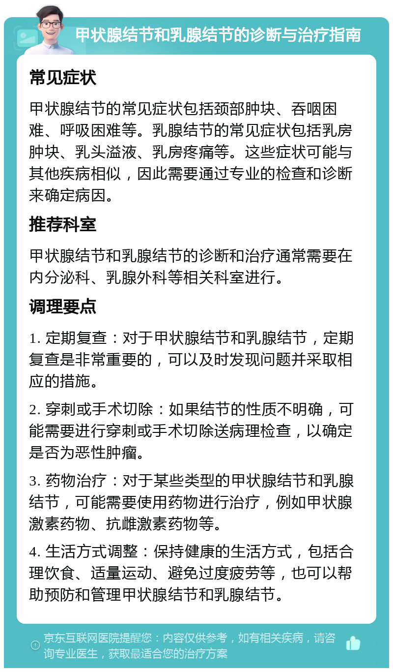 甲状腺结节和乳腺结节的诊断与治疗指南 常见症状 甲状腺结节的常见症状包括颈部肿块、吞咽困难、呼吸困难等。乳腺结节的常见症状包括乳房肿块、乳头溢液、乳房疼痛等。这些症状可能与其他疾病相似，因此需要通过专业的检查和诊断来确定病因。 推荐科室 甲状腺结节和乳腺结节的诊断和治疗通常需要在内分泌科、乳腺外科等相关科室进行。 调理要点 1. 定期复查：对于甲状腺结节和乳腺结节，定期复查是非常重要的，可以及时发现问题并采取相应的措施。 2. 穿刺或手术切除：如果结节的性质不明确，可能需要进行穿刺或手术切除送病理检查，以确定是否为恶性肿瘤。 3. 药物治疗：对于某些类型的甲状腺结节和乳腺结节，可能需要使用药物进行治疗，例如甲状腺激素药物、抗雌激素药物等。 4. 生活方式调整：保持健康的生活方式，包括合理饮食、适量运动、避免过度疲劳等，也可以帮助预防和管理甲状腺结节和乳腺结节。