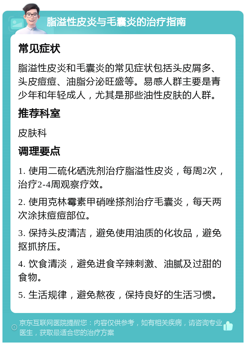 脂溢性皮炎与毛囊炎的治疗指南 常见症状 脂溢性皮炎和毛囊炎的常见症状包括头皮屑多、头皮痘痘、油脂分泌旺盛等。易感人群主要是青少年和年轻成人，尤其是那些油性皮肤的人群。 推荐科室 皮肤科 调理要点 1. 使用二硫化硒洗剂治疗脂溢性皮炎，每周2次，治疗2-4周观察疗效。 2. 使用克林霉素甲硝唑搽剂治疗毛囊炎，每天两次涂抹痘痘部位。 3. 保持头皮清洁，避免使用油质的化妆品，避免抠抓挤压。 4. 饮食清淡，避免进食辛辣刺激、油腻及过甜的食物。 5. 生活规律，避免熬夜，保持良好的生活习惯。