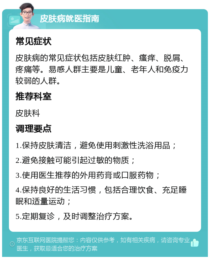 皮肤病就医指南 常见症状 皮肤病的常见症状包括皮肤红肿、瘙痒、脱屑、疼痛等。易感人群主要是儿童、老年人和免疫力较弱的人群。 推荐科室 皮肤科 调理要点 1.保持皮肤清洁，避免使用刺激性洗浴用品； 2.避免接触可能引起过敏的物质； 3.使用医生推荐的外用药膏或口服药物； 4.保持良好的生活习惯，包括合理饮食、充足睡眠和适量运动； 5.定期复诊，及时调整治疗方案。