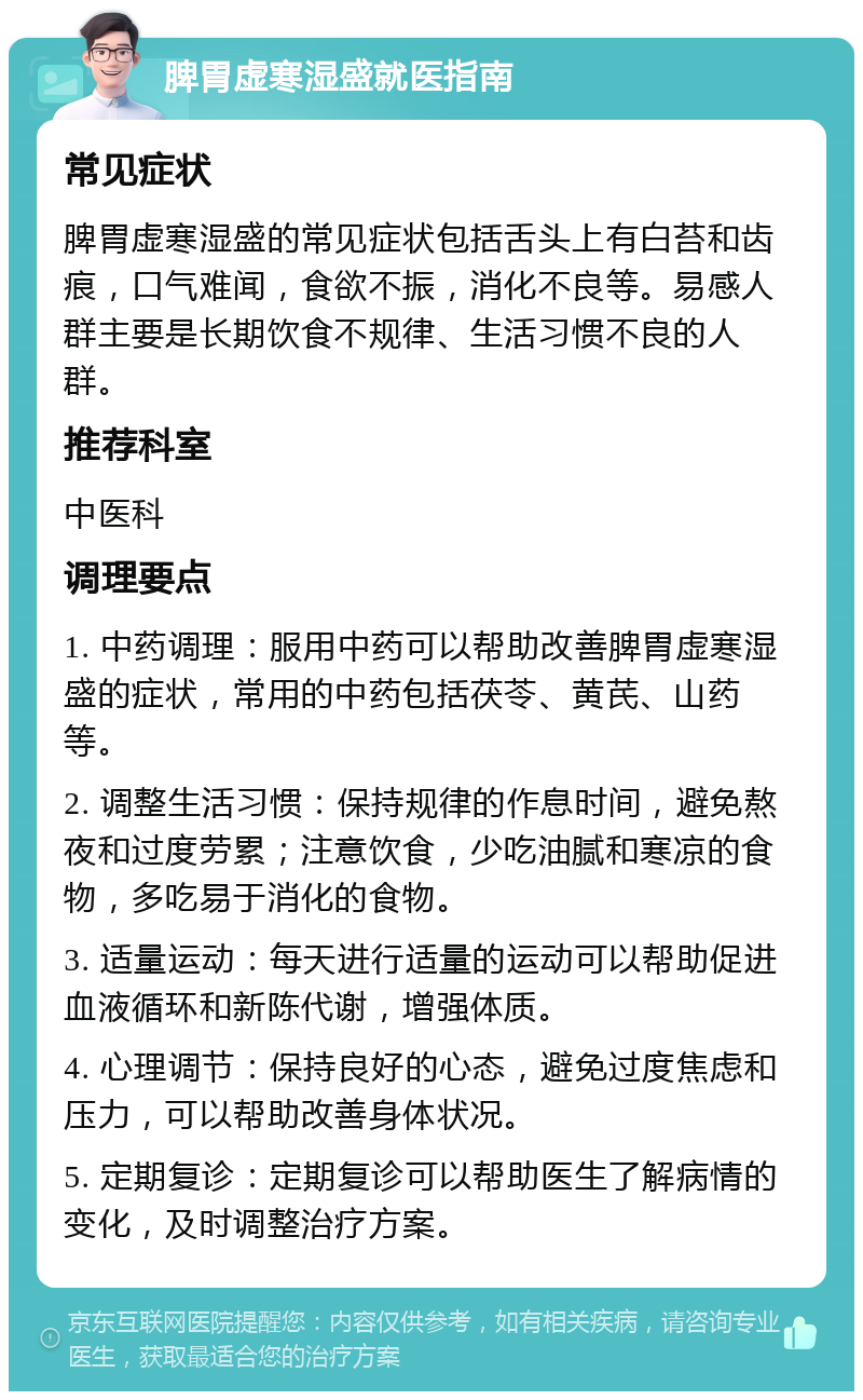 脾胃虚寒湿盛就医指南 常见症状 脾胃虚寒湿盛的常见症状包括舌头上有白苔和齿痕，口气难闻，食欲不振，消化不良等。易感人群主要是长期饮食不规律、生活习惯不良的人群。 推荐科室 中医科 调理要点 1. 中药调理：服用中药可以帮助改善脾胃虚寒湿盛的症状，常用的中药包括茯苓、黄芪、山药等。 2. 调整生活习惯：保持规律的作息时间，避免熬夜和过度劳累；注意饮食，少吃油腻和寒凉的食物，多吃易于消化的食物。 3. 适量运动：每天进行适量的运动可以帮助促进血液循环和新陈代谢，增强体质。 4. 心理调节：保持良好的心态，避免过度焦虑和压力，可以帮助改善身体状况。 5. 定期复诊：定期复诊可以帮助医生了解病情的变化，及时调整治疗方案。