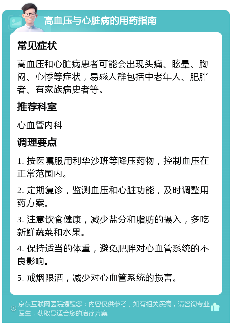 高血压与心脏病的用药指南 常见症状 高血压和心脏病患者可能会出现头痛、眩晕、胸闷、心悸等症状，易感人群包括中老年人、肥胖者、有家族病史者等。 推荐科室 心血管内科 调理要点 1. 按医嘱服用利华沙班等降压药物，控制血压在正常范围内。 2. 定期复诊，监测血压和心脏功能，及时调整用药方案。 3. 注意饮食健康，减少盐分和脂肪的摄入，多吃新鲜蔬菜和水果。 4. 保持适当的体重，避免肥胖对心血管系统的不良影响。 5. 戒烟限酒，减少对心血管系统的损害。