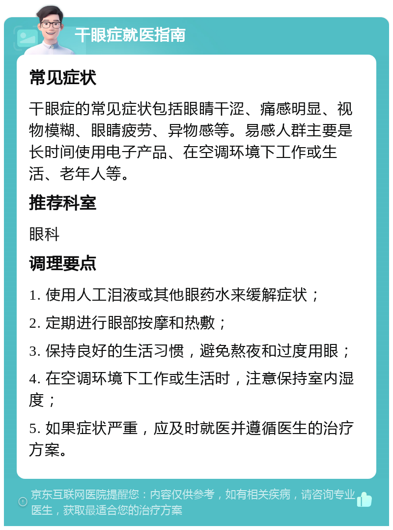 干眼症就医指南 常见症状 干眼症的常见症状包括眼睛干涩、痛感明显、视物模糊、眼睛疲劳、异物感等。易感人群主要是长时间使用电子产品、在空调环境下工作或生活、老年人等。 推荐科室 眼科 调理要点 1. 使用人工泪液或其他眼药水来缓解症状； 2. 定期进行眼部按摩和热敷； 3. 保持良好的生活习惯，避免熬夜和过度用眼； 4. 在空调环境下工作或生活时，注意保持室内湿度； 5. 如果症状严重，应及时就医并遵循医生的治疗方案。