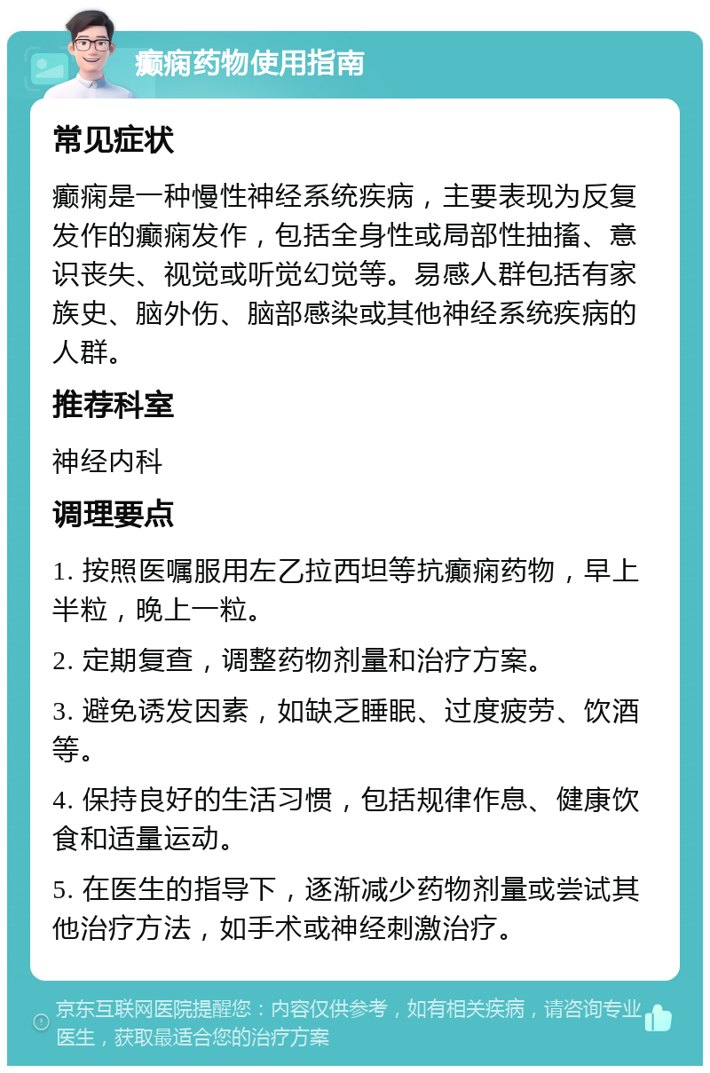 癫痫药物使用指南 常见症状 癫痫是一种慢性神经系统疾病，主要表现为反复发作的癫痫发作，包括全身性或局部性抽搐、意识丧失、视觉或听觉幻觉等。易感人群包括有家族史、脑外伤、脑部感染或其他神经系统疾病的人群。 推荐科室 神经内科 调理要点 1. 按照医嘱服用左乙拉西坦等抗癫痫药物，早上半粒，晚上一粒。 2. 定期复查，调整药物剂量和治疗方案。 3. 避免诱发因素，如缺乏睡眠、过度疲劳、饮酒等。 4. 保持良好的生活习惯，包括规律作息、健康饮食和适量运动。 5. 在医生的指导下，逐渐减少药物剂量或尝试其他治疗方法，如手术或神经刺激治疗。