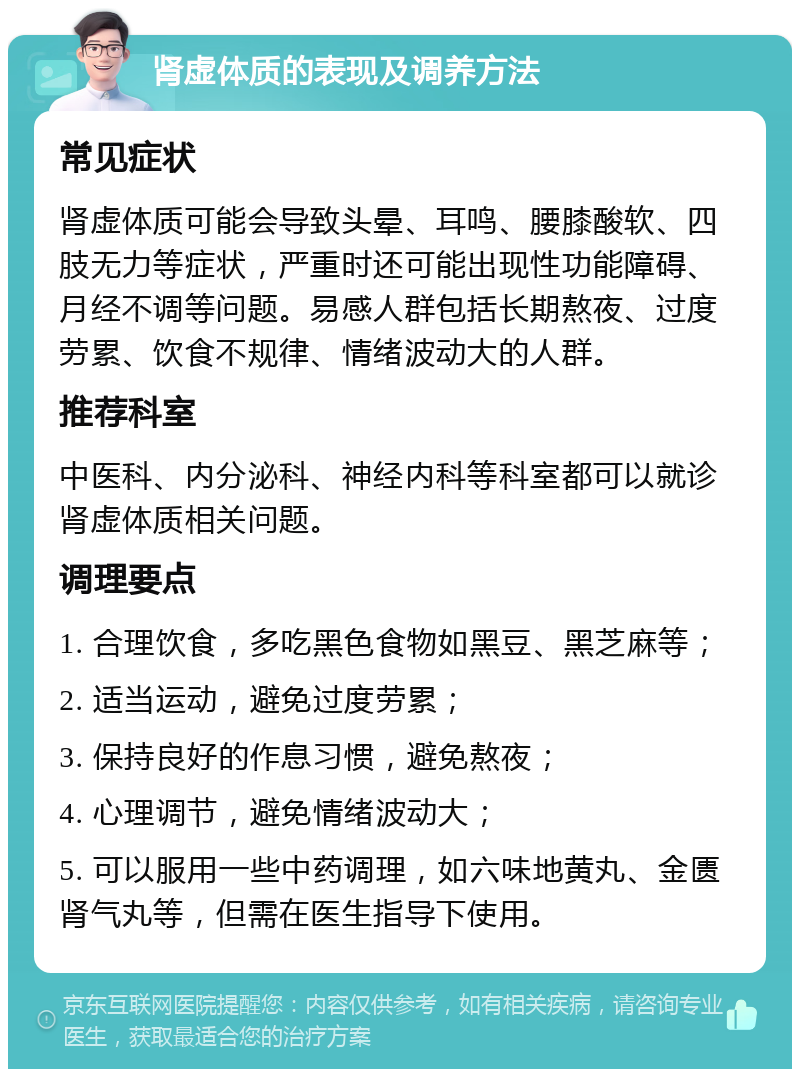 肾虚体质的表现及调养方法 常见症状 肾虚体质可能会导致头晕、耳鸣、腰膝酸软、四肢无力等症状，严重时还可能出现性功能障碍、月经不调等问题。易感人群包括长期熬夜、过度劳累、饮食不规律、情绪波动大的人群。 推荐科室 中医科、内分泌科、神经内科等科室都可以就诊肾虚体质相关问题。 调理要点 1. 合理饮食，多吃黑色食物如黑豆、黑芝麻等； 2. 适当运动，避免过度劳累； 3. 保持良好的作息习惯，避免熬夜； 4. 心理调节，避免情绪波动大； 5. 可以服用一些中药调理，如六味地黄丸、金匮肾气丸等，但需在医生指导下使用。