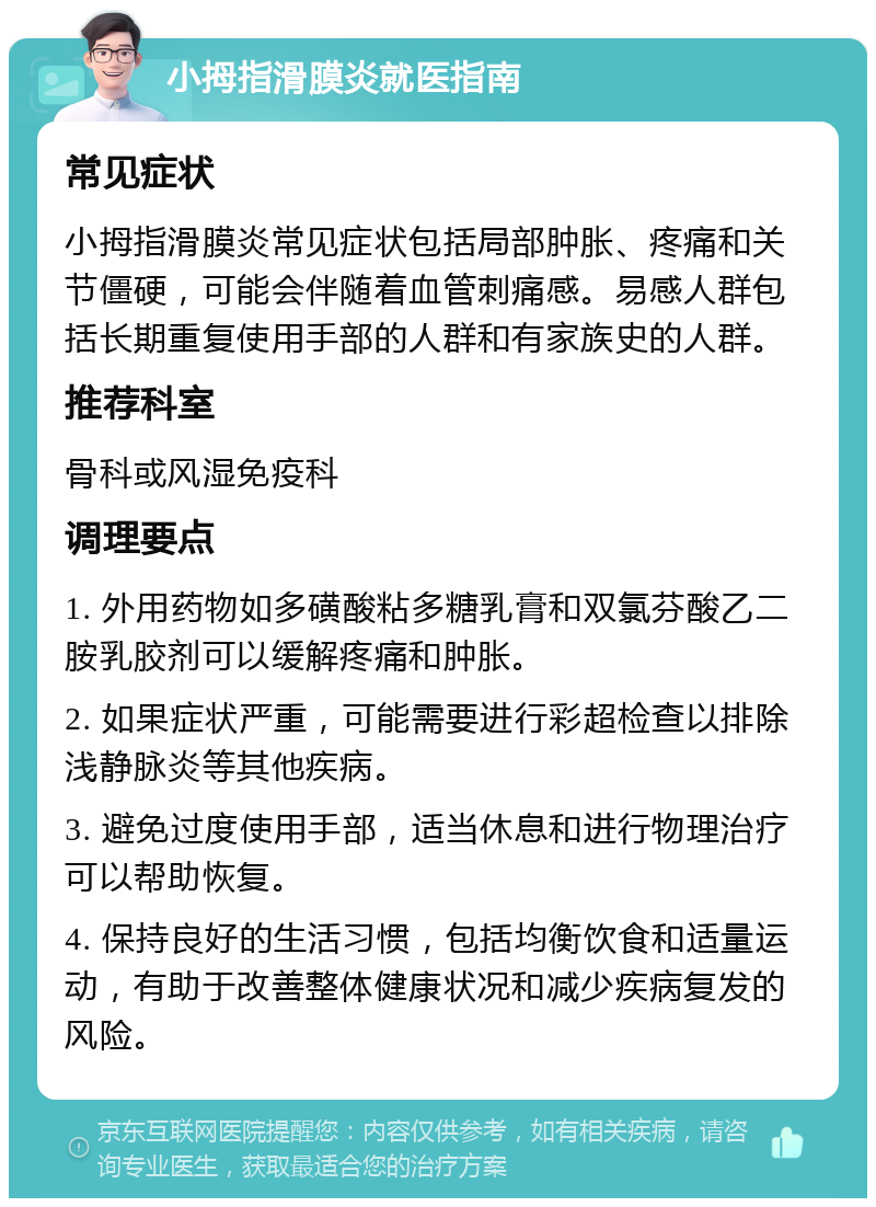 小拇指滑膜炎就医指南 常见症状 小拇指滑膜炎常见症状包括局部肿胀、疼痛和关节僵硬，可能会伴随着血管刺痛感。易感人群包括长期重复使用手部的人群和有家族史的人群。 推荐科室 骨科或风湿免疫科 调理要点 1. 外用药物如多磺酸粘多糖乳膏和双氯芬酸乙二胺乳胶剂可以缓解疼痛和肿胀。 2. 如果症状严重，可能需要进行彩超检查以排除浅静脉炎等其他疾病。 3. 避免过度使用手部，适当休息和进行物理治疗可以帮助恢复。 4. 保持良好的生活习惯，包括均衡饮食和适量运动，有助于改善整体健康状况和减少疾病复发的风险。