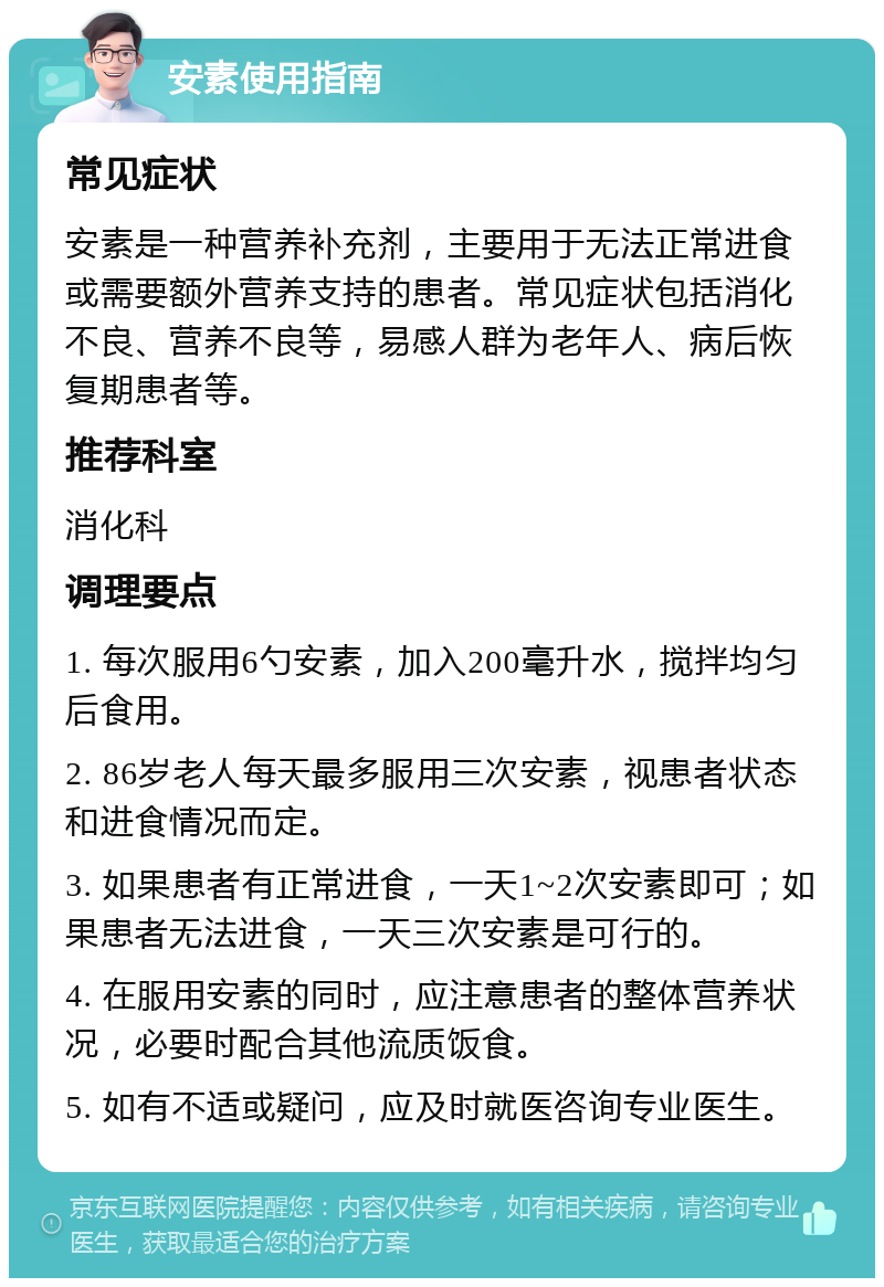 安素使用指南 常见症状 安素是一种营养补充剂，主要用于无法正常进食或需要额外营养支持的患者。常见症状包括消化不良、营养不良等，易感人群为老年人、病后恢复期患者等。 推荐科室 消化科 调理要点 1. 每次服用6勺安素，加入200毫升水，搅拌均匀后食用。 2. 86岁老人每天最多服用三次安素，视患者状态和进食情况而定。 3. 如果患者有正常进食，一天1~2次安素即可；如果患者无法进食，一天三次安素是可行的。 4. 在服用安素的同时，应注意患者的整体营养状况，必要时配合其他流质饭食。 5. 如有不适或疑问，应及时就医咨询专业医生。