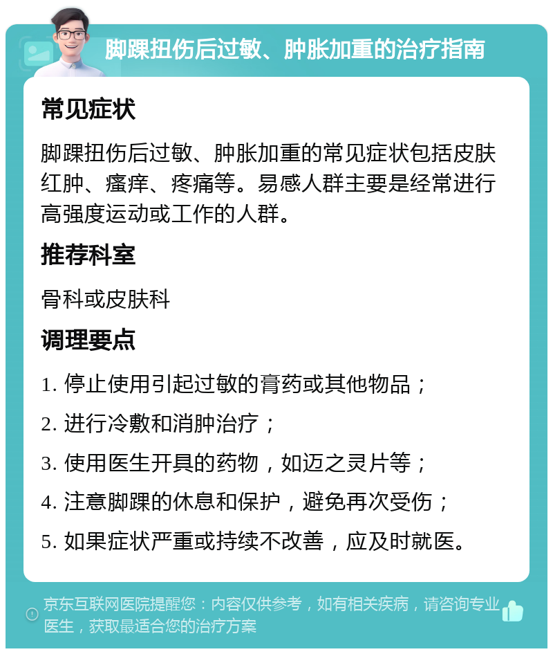 脚踝扭伤后过敏、肿胀加重的治疗指南 常见症状 脚踝扭伤后过敏、肿胀加重的常见症状包括皮肤红肿、瘙痒、疼痛等。易感人群主要是经常进行高强度运动或工作的人群。 推荐科室 骨科或皮肤科 调理要点 1. 停止使用引起过敏的膏药或其他物品； 2. 进行冷敷和消肿治疗； 3. 使用医生开具的药物，如迈之灵片等； 4. 注意脚踝的休息和保护，避免再次受伤； 5. 如果症状严重或持续不改善，应及时就医。