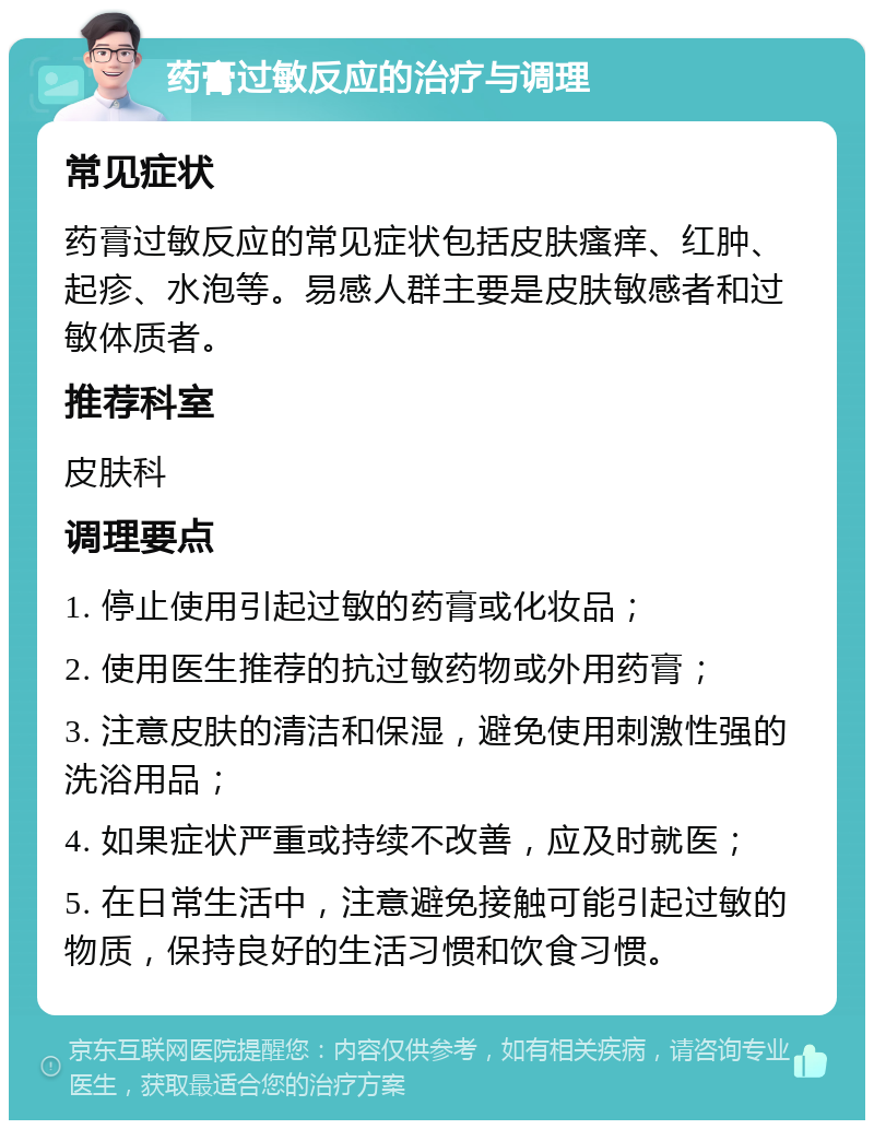 药膏过敏反应的治疗与调理 常见症状 药膏过敏反应的常见症状包括皮肤瘙痒、红肿、起疹、水泡等。易感人群主要是皮肤敏感者和过敏体质者。 推荐科室 皮肤科 调理要点 1. 停止使用引起过敏的药膏或化妆品； 2. 使用医生推荐的抗过敏药物或外用药膏； 3. 注意皮肤的清洁和保湿，避免使用刺激性强的洗浴用品； 4. 如果症状严重或持续不改善，应及时就医； 5. 在日常生活中，注意避免接触可能引起过敏的物质，保持良好的生活习惯和饮食习惯。