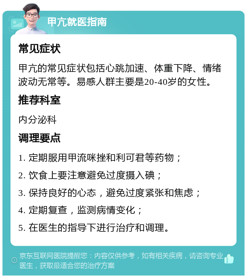 甲亢就医指南 常见症状 甲亢的常见症状包括心跳加速、体重下降、情绪波动无常等。易感人群主要是20-40岁的女性。 推荐科室 内分泌科 调理要点 1. 定期服用甲流咪挫和利可君等药物； 2. 饮食上要注意避免过度摄入碘； 3. 保持良好的心态，避免过度紧张和焦虑； 4. 定期复查，监测病情变化； 5. 在医生的指导下进行治疗和调理。