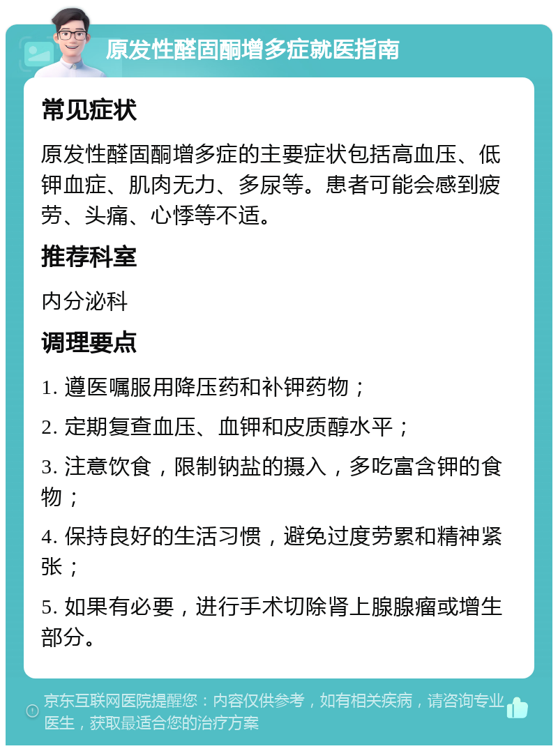 原发性醛固酮增多症就医指南 常见症状 原发性醛固酮增多症的主要症状包括高血压、低钾血症、肌肉无力、多尿等。患者可能会感到疲劳、头痛、心悸等不适。 推荐科室 内分泌科 调理要点 1. 遵医嘱服用降压药和补钾药物； 2. 定期复查血压、血钾和皮质醇水平； 3. 注意饮食，限制钠盐的摄入，多吃富含钾的食物； 4. 保持良好的生活习惯，避免过度劳累和精神紧张； 5. 如果有必要，进行手术切除肾上腺腺瘤或增生部分。