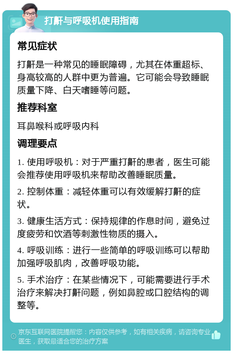 打鼾与呼吸机使用指南 常见症状 打鼾是一种常见的睡眠障碍，尤其在体重超标、身高较高的人群中更为普遍。它可能会导致睡眠质量下降、白天嗜睡等问题。 推荐科室 耳鼻喉科或呼吸内科 调理要点 1. 使用呼吸机：对于严重打鼾的患者，医生可能会推荐使用呼吸机来帮助改善睡眠质量。 2. 控制体重：减轻体重可以有效缓解打鼾的症状。 3. 健康生活方式：保持规律的作息时间，避免过度疲劳和饮酒等刺激性物质的摄入。 4. 呼吸训练：进行一些简单的呼吸训练可以帮助加强呼吸肌肉，改善呼吸功能。 5. 手术治疗：在某些情况下，可能需要进行手术治疗来解决打鼾问题，例如鼻腔或口腔结构的调整等。