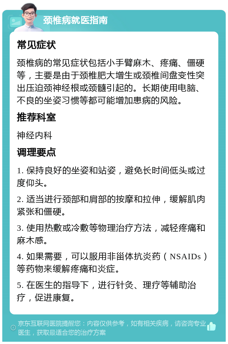 颈椎病就医指南 常见症状 颈椎病的常见症状包括小手臂麻木、疼痛、僵硬等，主要是由于颈椎肥大增生或颈椎间盘变性突出压迫颈神经根或颈髓引起的。长期使用电脑、不良的坐姿习惯等都可能增加患病的风险。 推荐科室 神经内科 调理要点 1. 保持良好的坐姿和站姿，避免长时间低头或过度仰头。 2. 适当进行颈部和肩部的按摩和拉伸，缓解肌肉紧张和僵硬。 3. 使用热敷或冷敷等物理治疗方法，减轻疼痛和麻木感。 4. 如果需要，可以服用非甾体抗炎药（NSAIDs）等药物来缓解疼痛和炎症。 5. 在医生的指导下，进行针灸、理疗等辅助治疗，促进康复。