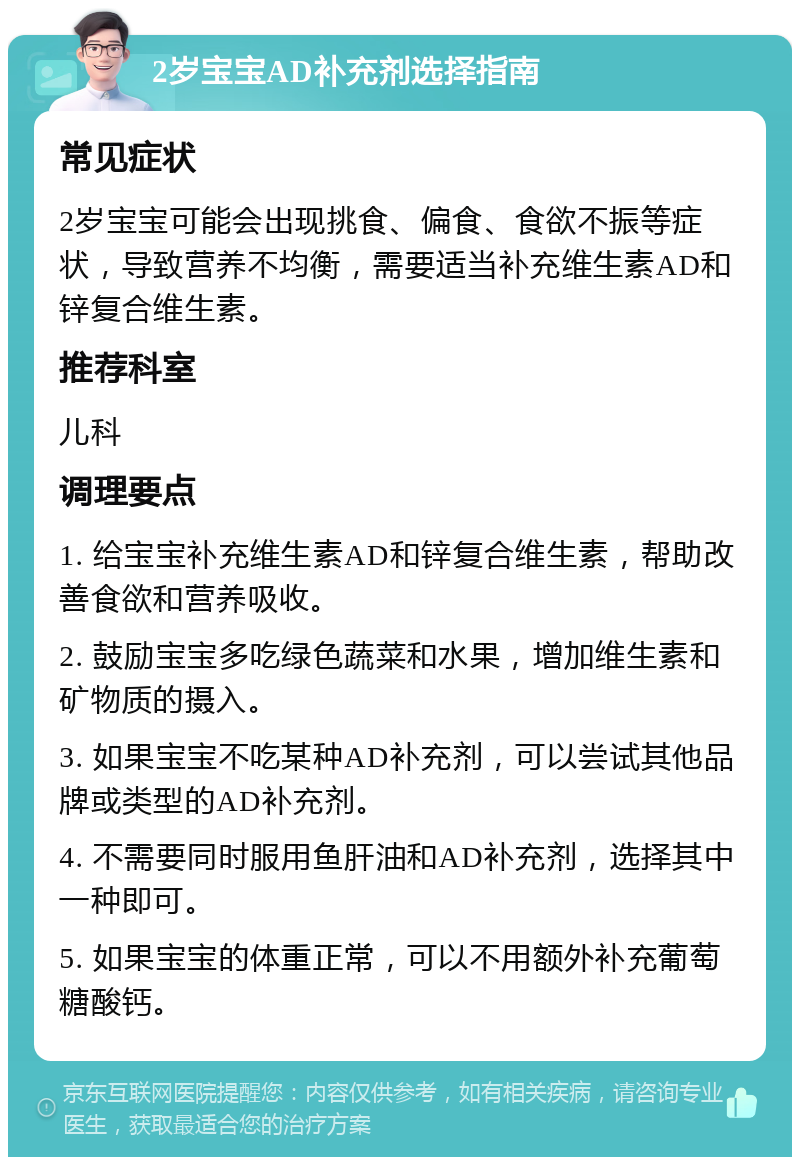 2岁宝宝AD补充剂选择指南 常见症状 2岁宝宝可能会出现挑食、偏食、食欲不振等症状，导致营养不均衡，需要适当补充维生素AD和锌复合维生素。 推荐科室 儿科 调理要点 1. 给宝宝补充维生素AD和锌复合维生素，帮助改善食欲和营养吸收。 2. 鼓励宝宝多吃绿色蔬菜和水果，增加维生素和矿物质的摄入。 3. 如果宝宝不吃某种AD补充剂，可以尝试其他品牌或类型的AD补充剂。 4. 不需要同时服用鱼肝油和AD补充剂，选择其中一种即可。 5. 如果宝宝的体重正常，可以不用额外补充葡萄糖酸钙。