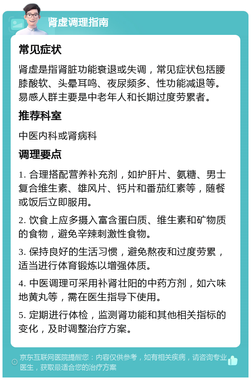 肾虚调理指南 常见症状 肾虚是指肾脏功能衰退或失调，常见症状包括腰膝酸软、头晕耳鸣、夜尿频多、性功能减退等。易感人群主要是中老年人和长期过度劳累者。 推荐科室 中医内科或肾病科 调理要点 1. 合理搭配营养补充剂，如护肝片、氨糖、男士复合维生素、雄风片、钙片和番茄红素等，随餐或饭后立即服用。 2. 饮食上应多摄入富含蛋白质、维生素和矿物质的食物，避免辛辣刺激性食物。 3. 保持良好的生活习惯，避免熬夜和过度劳累，适当进行体育锻炼以增强体质。 4. 中医调理可采用补肾壮阳的中药方剂，如六味地黄丸等，需在医生指导下使用。 5. 定期进行体检，监测肾功能和其他相关指标的变化，及时调整治疗方案。