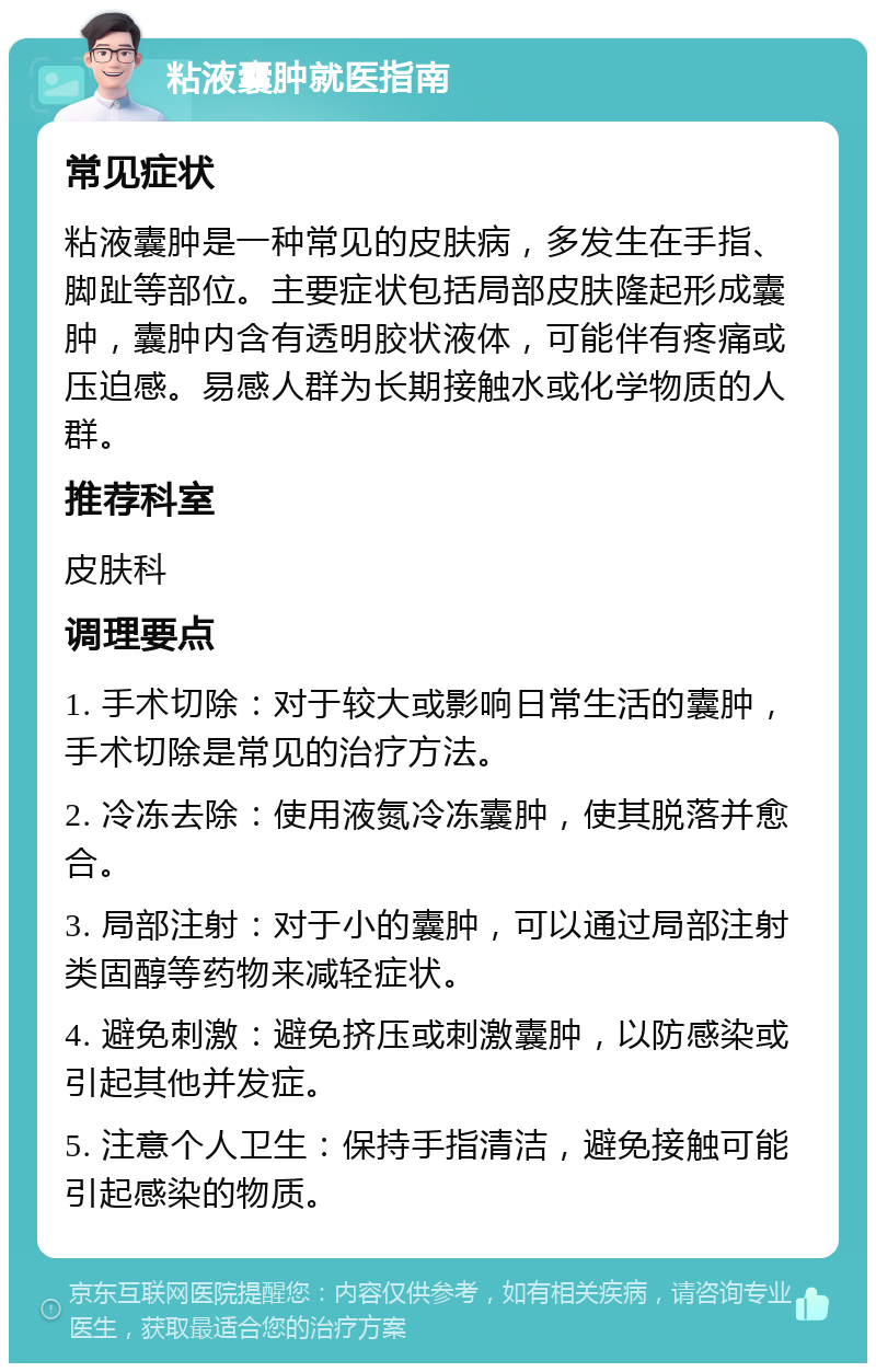 粘液囊肿就医指南 常见症状 粘液囊肿是一种常见的皮肤病，多发生在手指、脚趾等部位。主要症状包括局部皮肤隆起形成囊肿，囊肿内含有透明胶状液体，可能伴有疼痛或压迫感。易感人群为长期接触水或化学物质的人群。 推荐科室 皮肤科 调理要点 1. 手术切除：对于较大或影响日常生活的囊肿，手术切除是常见的治疗方法。 2. 冷冻去除：使用液氮冷冻囊肿，使其脱落并愈合。 3. 局部注射：对于小的囊肿，可以通过局部注射类固醇等药物来减轻症状。 4. 避免刺激：避免挤压或刺激囊肿，以防感染或引起其他并发症。 5. 注意个人卫生：保持手指清洁，避免接触可能引起感染的物质。