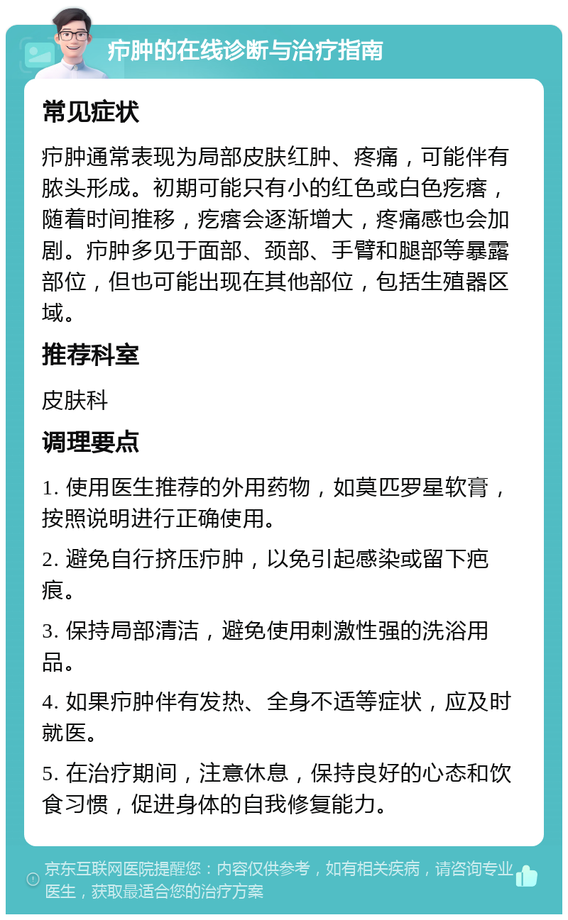 疖肿的在线诊断与治疗指南 常见症状 疖肿通常表现为局部皮肤红肿、疼痛，可能伴有脓头形成。初期可能只有小的红色或白色疙瘩，随着时间推移，疙瘩会逐渐增大，疼痛感也会加剧。疖肿多见于面部、颈部、手臂和腿部等暴露部位，但也可能出现在其他部位，包括生殖器区域。 推荐科室 皮肤科 调理要点 1. 使用医生推荐的外用药物，如莫匹罗星软膏，按照说明进行正确使用。 2. 避免自行挤压疖肿，以免引起感染或留下疤痕。 3. 保持局部清洁，避免使用刺激性强的洗浴用品。 4. 如果疖肿伴有发热、全身不适等症状，应及时就医。 5. 在治疗期间，注意休息，保持良好的心态和饮食习惯，促进身体的自我修复能力。