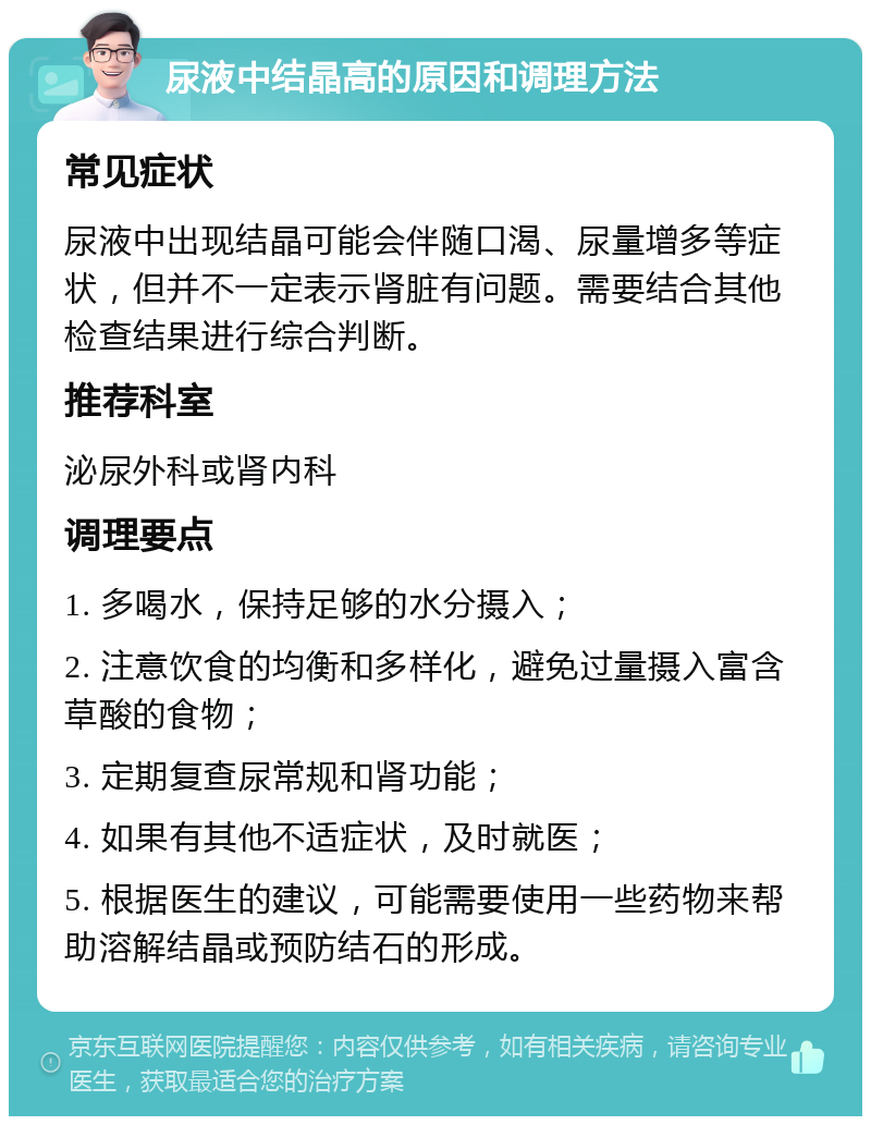 尿液中结晶高的原因和调理方法 常见症状 尿液中出现结晶可能会伴随口渴、尿量增多等症状，但并不一定表示肾脏有问题。需要结合其他检查结果进行综合判断。 推荐科室 泌尿外科或肾内科 调理要点 1. 多喝水，保持足够的水分摄入； 2. 注意饮食的均衡和多样化，避免过量摄入富含草酸的食物； 3. 定期复查尿常规和肾功能； 4. 如果有其他不适症状，及时就医； 5. 根据医生的建议，可能需要使用一些药物来帮助溶解结晶或预防结石的形成。