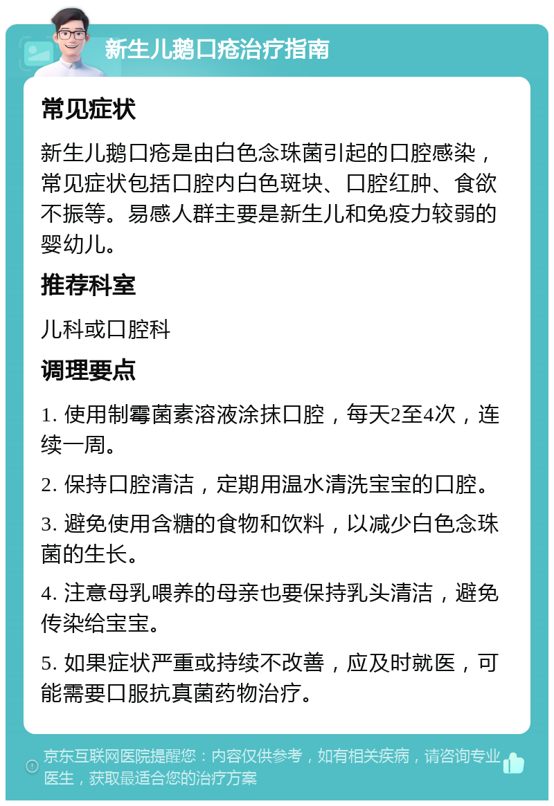 新生儿鹅口疮治疗指南 常见症状 新生儿鹅口疮是由白色念珠菌引起的口腔感染，常见症状包括口腔内白色斑块、口腔红肿、食欲不振等。易感人群主要是新生儿和免疫力较弱的婴幼儿。 推荐科室 儿科或口腔科 调理要点 1. 使用制霉菌素溶液涂抹口腔，每天2至4次，连续一周。 2. 保持口腔清洁，定期用温水清洗宝宝的口腔。 3. 避免使用含糖的食物和饮料，以减少白色念珠菌的生长。 4. 注意母乳喂养的母亲也要保持乳头清洁，避免传染给宝宝。 5. 如果症状严重或持续不改善，应及时就医，可能需要口服抗真菌药物治疗。