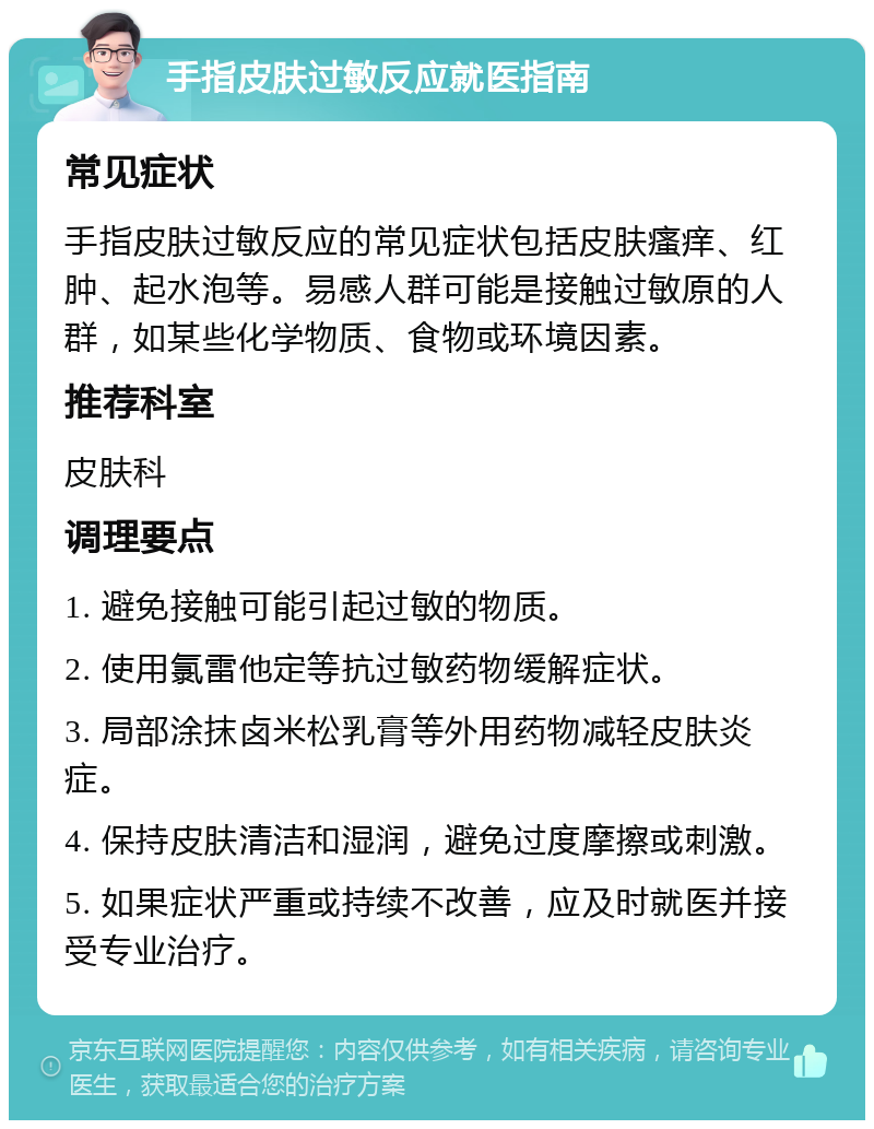 手指皮肤过敏反应就医指南 常见症状 手指皮肤过敏反应的常见症状包括皮肤瘙痒、红肿、起水泡等。易感人群可能是接触过敏原的人群，如某些化学物质、食物或环境因素。 推荐科室 皮肤科 调理要点 1. 避免接触可能引起过敏的物质。 2. 使用氯雷他定等抗过敏药物缓解症状。 3. 局部涂抹卤米松乳膏等外用药物减轻皮肤炎症。 4. 保持皮肤清洁和湿润，避免过度摩擦或刺激。 5. 如果症状严重或持续不改善，应及时就医并接受专业治疗。