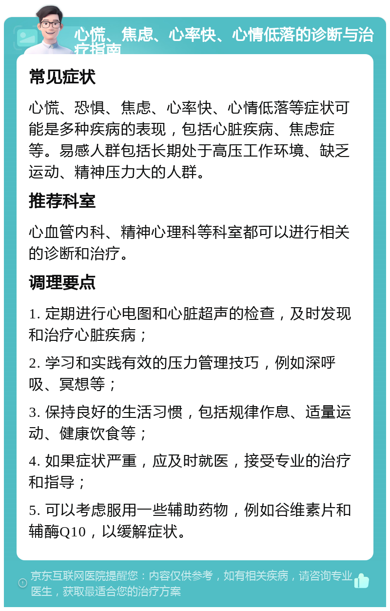 心慌、焦虑、心率快、心情低落的诊断与治疗指南 常见症状 心慌、恐惧、焦虑、心率快、心情低落等症状可能是多种疾病的表现，包括心脏疾病、焦虑症等。易感人群包括长期处于高压工作环境、缺乏运动、精神压力大的人群。 推荐科室 心血管内科、精神心理科等科室都可以进行相关的诊断和治疗。 调理要点 1. 定期进行心电图和心脏超声的检查，及时发现和治疗心脏疾病； 2. 学习和实践有效的压力管理技巧，例如深呼吸、冥想等； 3. 保持良好的生活习惯，包括规律作息、适量运动、健康饮食等； 4. 如果症状严重，应及时就医，接受专业的治疗和指导； 5. 可以考虑服用一些辅助药物，例如谷维素片和辅酶Q10，以缓解症状。