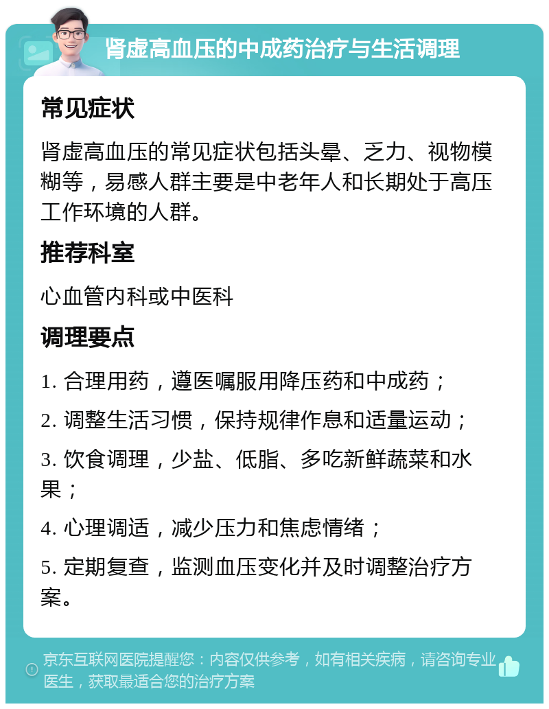 肾虚高血压的中成药治疗与生活调理 常见症状 肾虚高血压的常见症状包括头晕、乏力、视物模糊等，易感人群主要是中老年人和长期处于高压工作环境的人群。 推荐科室 心血管内科或中医科 调理要点 1. 合理用药，遵医嘱服用降压药和中成药； 2. 调整生活习惯，保持规律作息和适量运动； 3. 饮食调理，少盐、低脂、多吃新鲜蔬菜和水果； 4. 心理调适，减少压力和焦虑情绪； 5. 定期复查，监测血压变化并及时调整治疗方案。