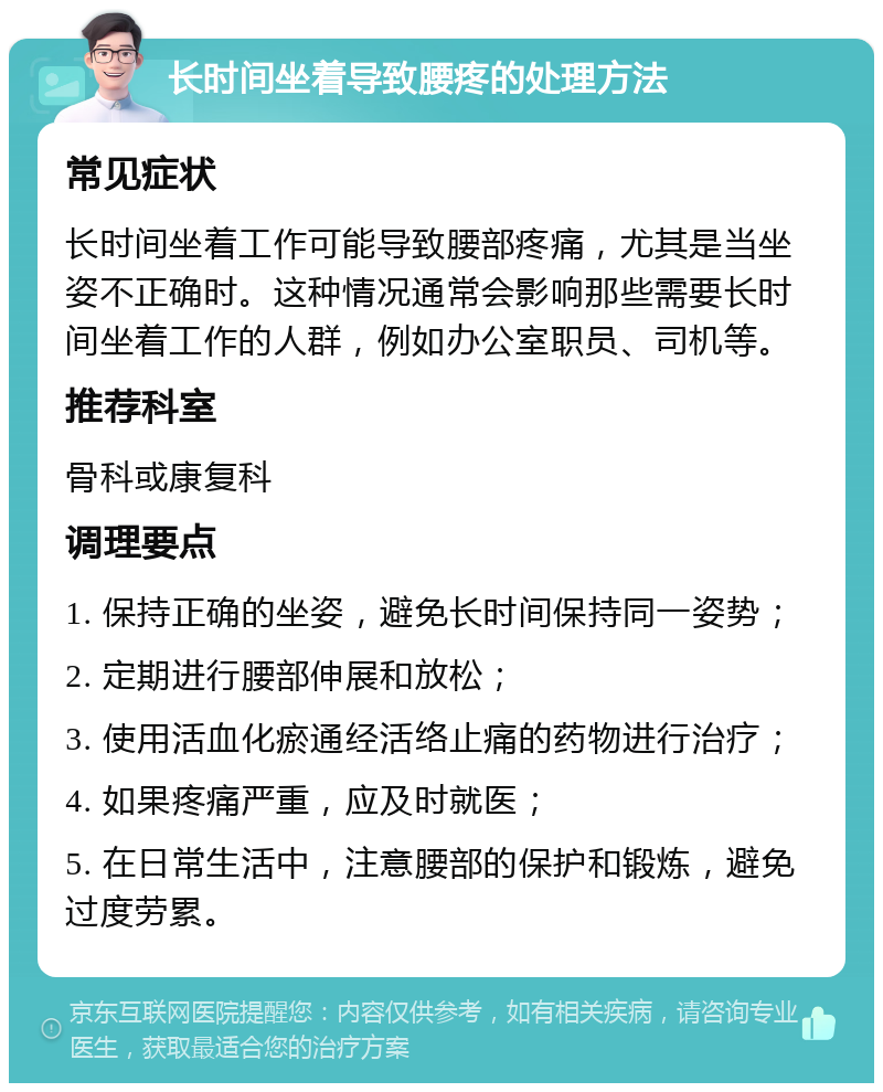 长时间坐着导致腰疼的处理方法 常见症状 长时间坐着工作可能导致腰部疼痛，尤其是当坐姿不正确时。这种情况通常会影响那些需要长时间坐着工作的人群，例如办公室职员、司机等。 推荐科室 骨科或康复科 调理要点 1. 保持正确的坐姿，避免长时间保持同一姿势； 2. 定期进行腰部伸展和放松； 3. 使用活血化瘀通经活络止痛的药物进行治疗； 4. 如果疼痛严重，应及时就医； 5. 在日常生活中，注意腰部的保护和锻炼，避免过度劳累。