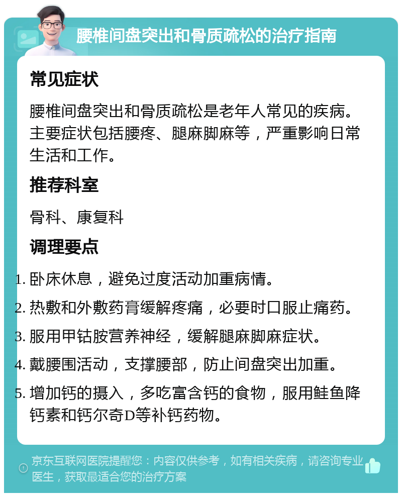 腰椎间盘突出和骨质疏松的治疗指南 常见症状 腰椎间盘突出和骨质疏松是老年人常见的疾病。主要症状包括腰疼、腿麻脚麻等，严重影响日常生活和工作。 推荐科室 骨科、康复科 调理要点 卧床休息，避免过度活动加重病情。 热敷和外敷药膏缓解疼痛，必要时口服止痛药。 服用甲钴胺营养神经，缓解腿麻脚麻症状。 戴腰围活动，支撑腰部，防止间盘突出加重。 增加钙的摄入，多吃富含钙的食物，服用鲑鱼降钙素和钙尔奇D等补钙药物。