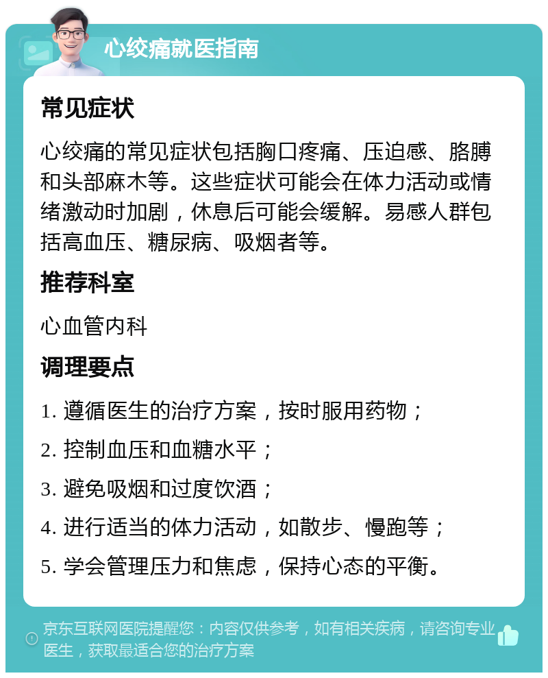 心绞痛就医指南 常见症状 心绞痛的常见症状包括胸口疼痛、压迫感、胳膊和头部麻木等。这些症状可能会在体力活动或情绪激动时加剧，休息后可能会缓解。易感人群包括高血压、糖尿病、吸烟者等。 推荐科室 心血管内科 调理要点 1. 遵循医生的治疗方案，按时服用药物； 2. 控制血压和血糖水平； 3. 避免吸烟和过度饮酒； 4. 进行适当的体力活动，如散步、慢跑等； 5. 学会管理压力和焦虑，保持心态的平衡。