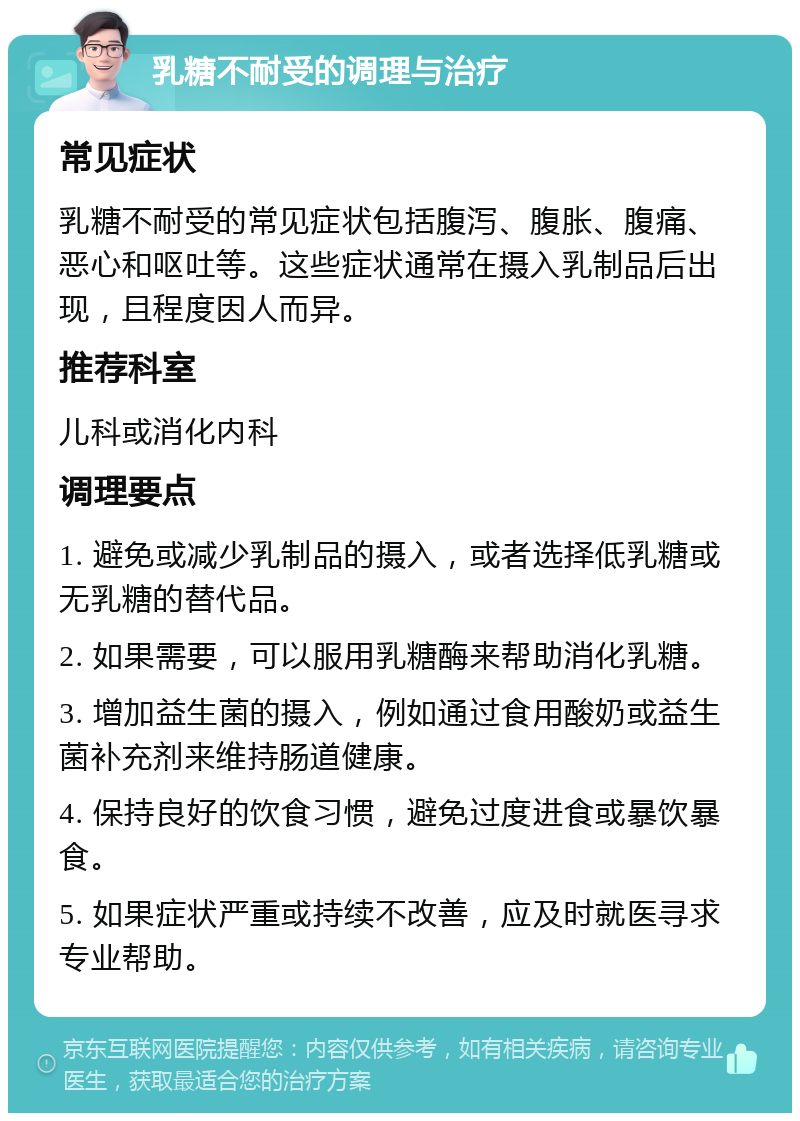 乳糖不耐受的调理与治疗 常见症状 乳糖不耐受的常见症状包括腹泻、腹胀、腹痛、恶心和呕吐等。这些症状通常在摄入乳制品后出现，且程度因人而异。 推荐科室 儿科或消化内科 调理要点 1. 避免或减少乳制品的摄入，或者选择低乳糖或无乳糖的替代品。 2. 如果需要，可以服用乳糖酶来帮助消化乳糖。 3. 增加益生菌的摄入，例如通过食用酸奶或益生菌补充剂来维持肠道健康。 4. 保持良好的饮食习惯，避免过度进食或暴饮暴食。 5. 如果症状严重或持续不改善，应及时就医寻求专业帮助。