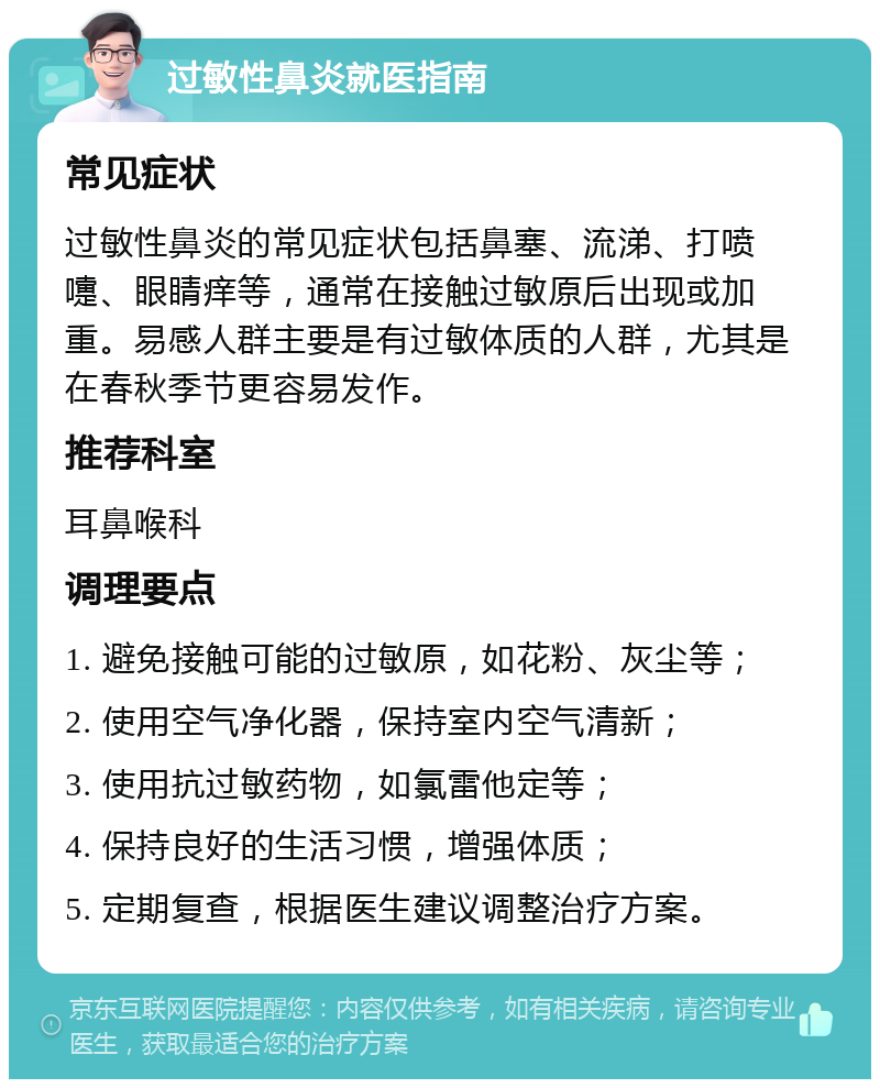 过敏性鼻炎就医指南 常见症状 过敏性鼻炎的常见症状包括鼻塞、流涕、打喷嚏、眼睛痒等，通常在接触过敏原后出现或加重。易感人群主要是有过敏体质的人群，尤其是在春秋季节更容易发作。 推荐科室 耳鼻喉科 调理要点 1. 避免接触可能的过敏原，如花粉、灰尘等； 2. 使用空气净化器，保持室内空气清新； 3. 使用抗过敏药物，如氯雷他定等； 4. 保持良好的生活习惯，增强体质； 5. 定期复查，根据医生建议调整治疗方案。