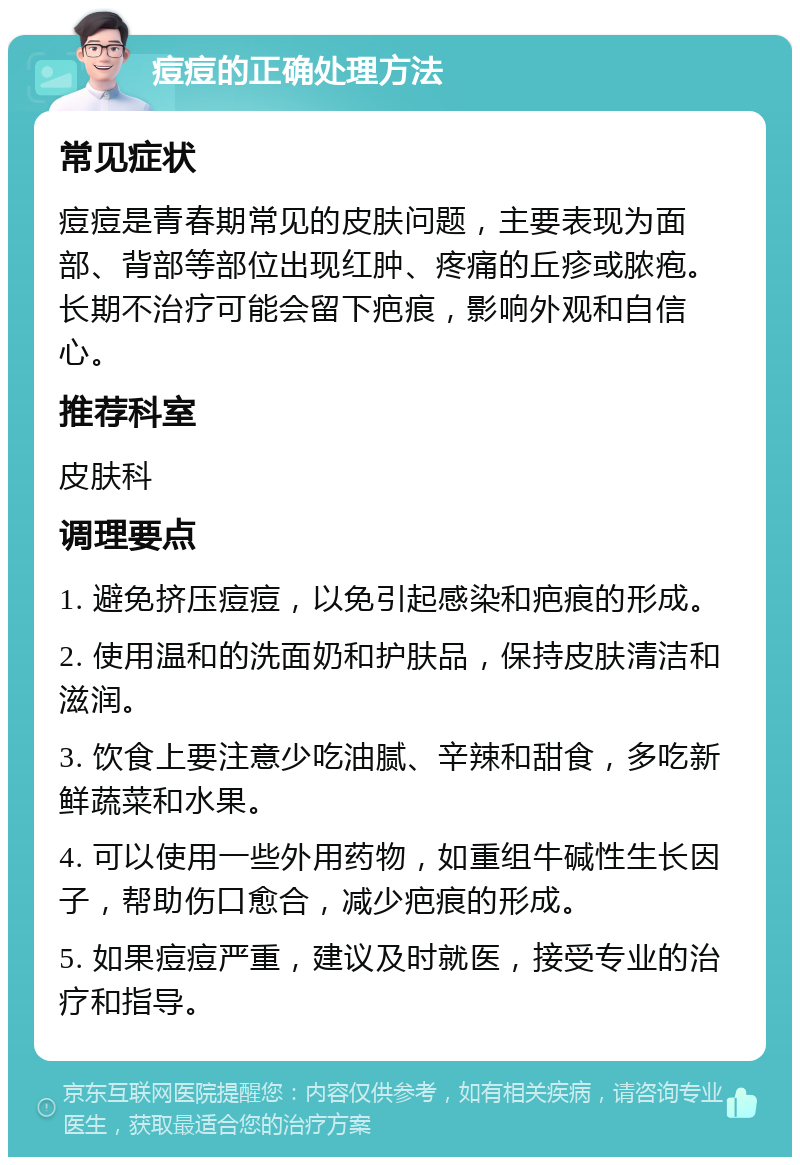 痘痘的正确处理方法 常见症状 痘痘是青春期常见的皮肤问题，主要表现为面部、背部等部位出现红肿、疼痛的丘疹或脓疱。长期不治疗可能会留下疤痕，影响外观和自信心。 推荐科室 皮肤科 调理要点 1. 避免挤压痘痘，以免引起感染和疤痕的形成。 2. 使用温和的洗面奶和护肤品，保持皮肤清洁和滋润。 3. 饮食上要注意少吃油腻、辛辣和甜食，多吃新鲜蔬菜和水果。 4. 可以使用一些外用药物，如重组牛碱性生长因子，帮助伤口愈合，减少疤痕的形成。 5. 如果痘痘严重，建议及时就医，接受专业的治疗和指导。