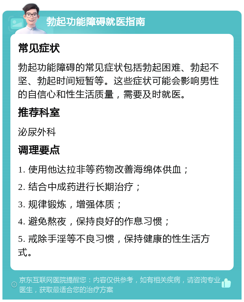 勃起功能障碍就医指南 常见症状 勃起功能障碍的常见症状包括勃起困难、勃起不坚、勃起时间短暂等。这些症状可能会影响男性的自信心和性生活质量，需要及时就医。 推荐科室 泌尿外科 调理要点 1. 使用他达拉非等药物改善海绵体供血； 2. 结合中成药进行长期治疗； 3. 规律锻炼，增强体质； 4. 避免熬夜，保持良好的作息习惯； 5. 戒除手淫等不良习惯，保持健康的性生活方式。