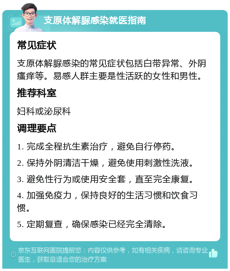 支原体解脲感染就医指南 常见症状 支原体解脲感染的常见症状包括白带异常、外阴瘙痒等。易感人群主要是性活跃的女性和男性。 推荐科室 妇科或泌尿科 调理要点 1. 完成全程抗生素治疗，避免自行停药。 2. 保持外阴清洁干燥，避免使用刺激性洗液。 3. 避免性行为或使用安全套，直至完全康复。 4. 加强免疫力，保持良好的生活习惯和饮食习惯。 5. 定期复查，确保感染已经完全清除。