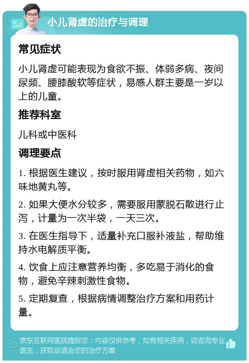 小儿肾虚的治疗与调理 常见症状 小儿肾虚可能表现为食欲不振、体弱多病、夜间尿频、腰膝酸软等症状，易感人群主要是一岁以上的儿童。 推荐科室 儿科或中医科 调理要点 1. 根据医生建议，按时服用肾虚相关药物，如六味地黄丸等。 2. 如果大便水分较多，需要服用蒙脱石散进行止泻，计量为一次半袋，一天三次。 3. 在医生指导下，适量补充口服补液盐，帮助维持水电解质平衡。 4. 饮食上应注意营养均衡，多吃易于消化的食物，避免辛辣刺激性食物。 5. 定期复查，根据病情调整治疗方案和用药计量。