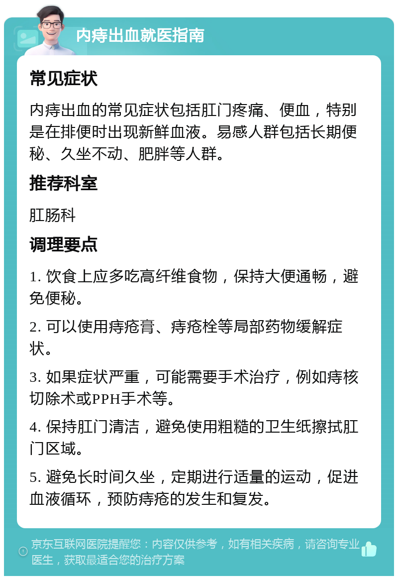 内痔出血就医指南 常见症状 内痔出血的常见症状包括肛门疼痛、便血，特别是在排便时出现新鲜血液。易感人群包括长期便秘、久坐不动、肥胖等人群。 推荐科室 肛肠科 调理要点 1. 饮食上应多吃高纤维食物，保持大便通畅，避免便秘。 2. 可以使用痔疮膏、痔疮栓等局部药物缓解症状。 3. 如果症状严重，可能需要手术治疗，例如痔核切除术或PPH手术等。 4. 保持肛门清洁，避免使用粗糙的卫生纸擦拭肛门区域。 5. 避免长时间久坐，定期进行适量的运动，促进血液循环，预防痔疮的发生和复发。