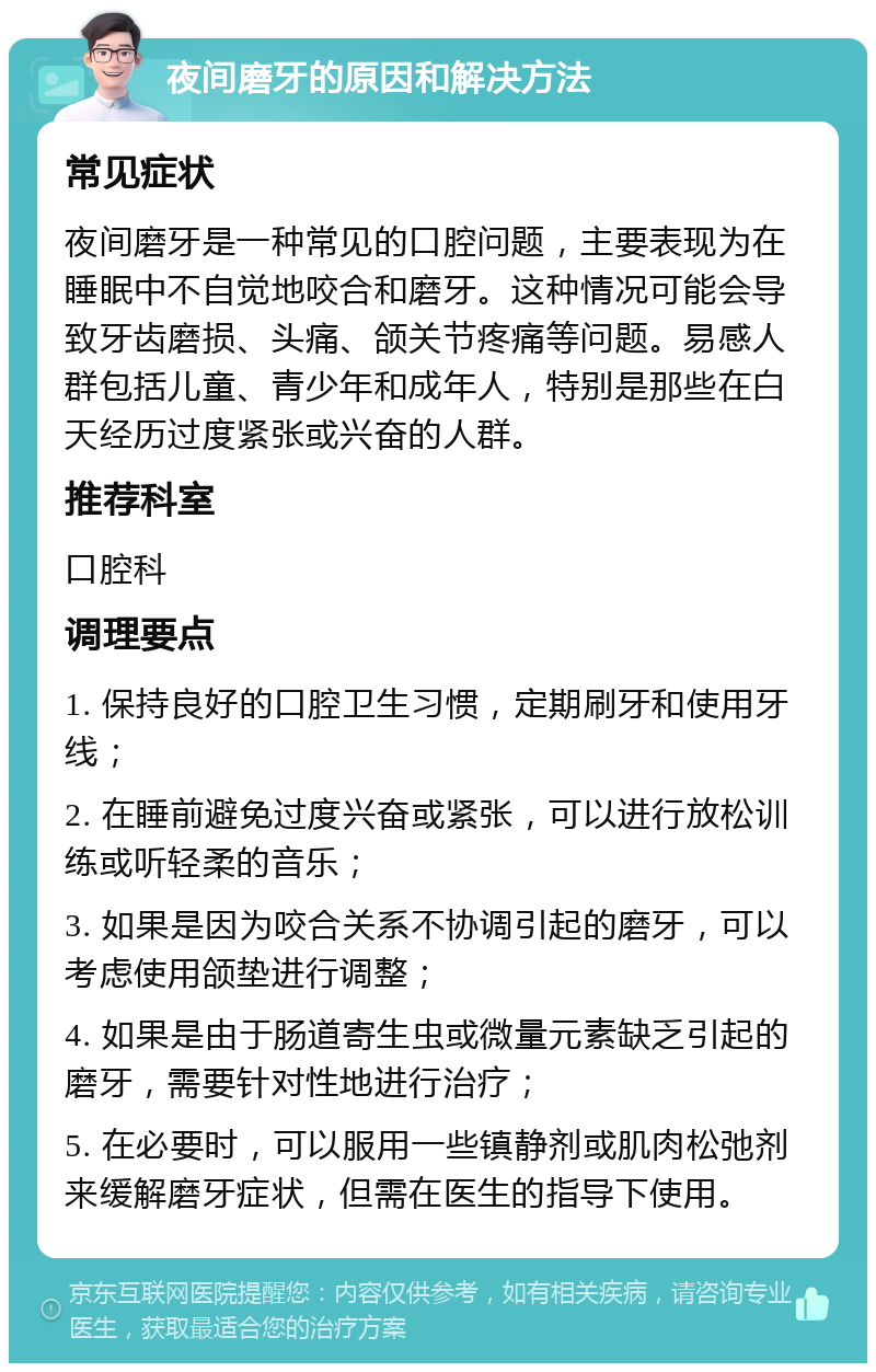 夜间磨牙的原因和解决方法 常见症状 夜间磨牙是一种常见的口腔问题，主要表现为在睡眠中不自觉地咬合和磨牙。这种情况可能会导致牙齿磨损、头痛、颌关节疼痛等问题。易感人群包括儿童、青少年和成年人，特别是那些在白天经历过度紧张或兴奋的人群。 推荐科室 口腔科 调理要点 1. 保持良好的口腔卫生习惯，定期刷牙和使用牙线； 2. 在睡前避免过度兴奋或紧张，可以进行放松训练或听轻柔的音乐； 3. 如果是因为咬合关系不协调引起的磨牙，可以考虑使用颌垫进行调整； 4. 如果是由于肠道寄生虫或微量元素缺乏引起的磨牙，需要针对性地进行治疗； 5. 在必要时，可以服用一些镇静剂或肌肉松弛剂来缓解磨牙症状，但需在医生的指导下使用。