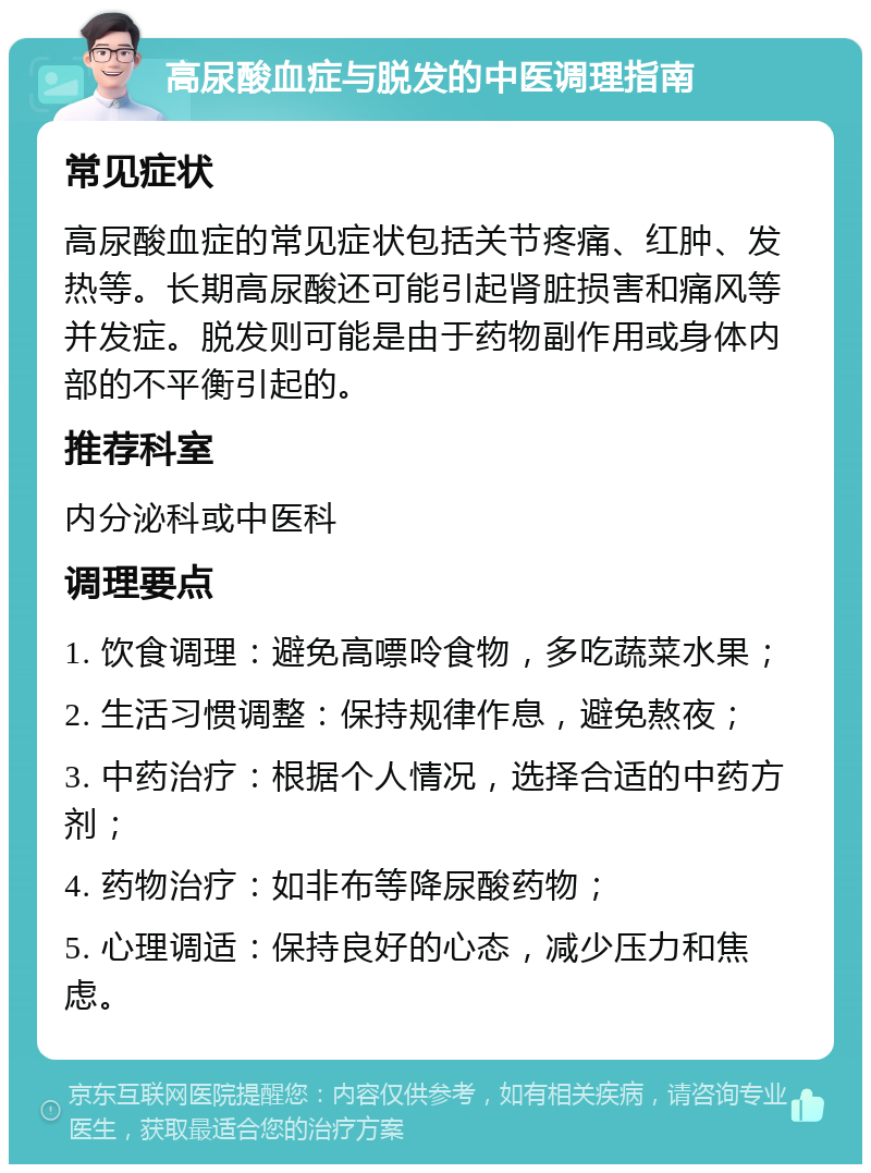 高尿酸血症与脱发的中医调理指南 常见症状 高尿酸血症的常见症状包括关节疼痛、红肿、发热等。长期高尿酸还可能引起肾脏损害和痛风等并发症。脱发则可能是由于药物副作用或身体内部的不平衡引起的。 推荐科室 内分泌科或中医科 调理要点 1. 饮食调理：避免高嘌呤食物，多吃蔬菜水果； 2. 生活习惯调整：保持规律作息，避免熬夜； 3. 中药治疗：根据个人情况，选择合适的中药方剂； 4. 药物治疗：如非布等降尿酸药物； 5. 心理调适：保持良好的心态，减少压力和焦虑。