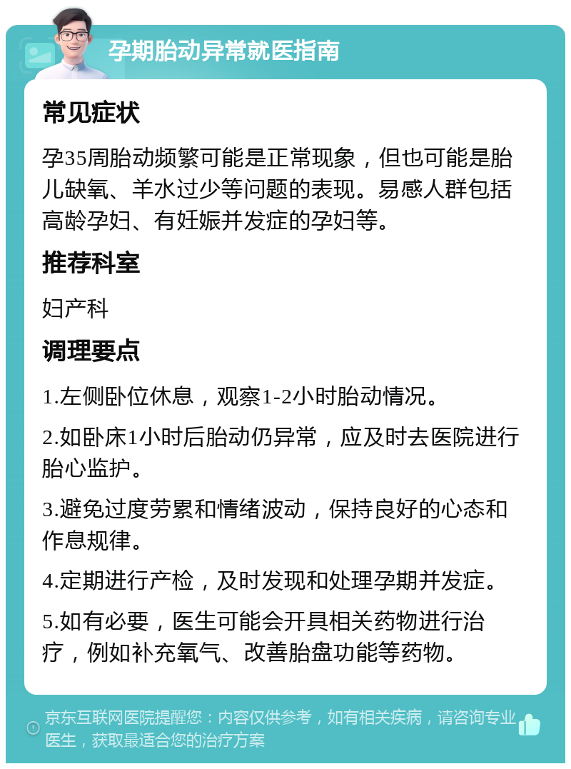 孕期胎动异常就医指南 常见症状 孕35周胎动频繁可能是正常现象，但也可能是胎儿缺氧、羊水过少等问题的表现。易感人群包括高龄孕妇、有妊娠并发症的孕妇等。 推荐科室 妇产科 调理要点 1.左侧卧位休息，观察1-2小时胎动情况。 2.如卧床1小时后胎动仍异常，应及时去医院进行胎心监护。 3.避免过度劳累和情绪波动，保持良好的心态和作息规律。 4.定期进行产检，及时发现和处理孕期并发症。 5.如有必要，医生可能会开具相关药物进行治疗，例如补充氧气、改善胎盘功能等药物。