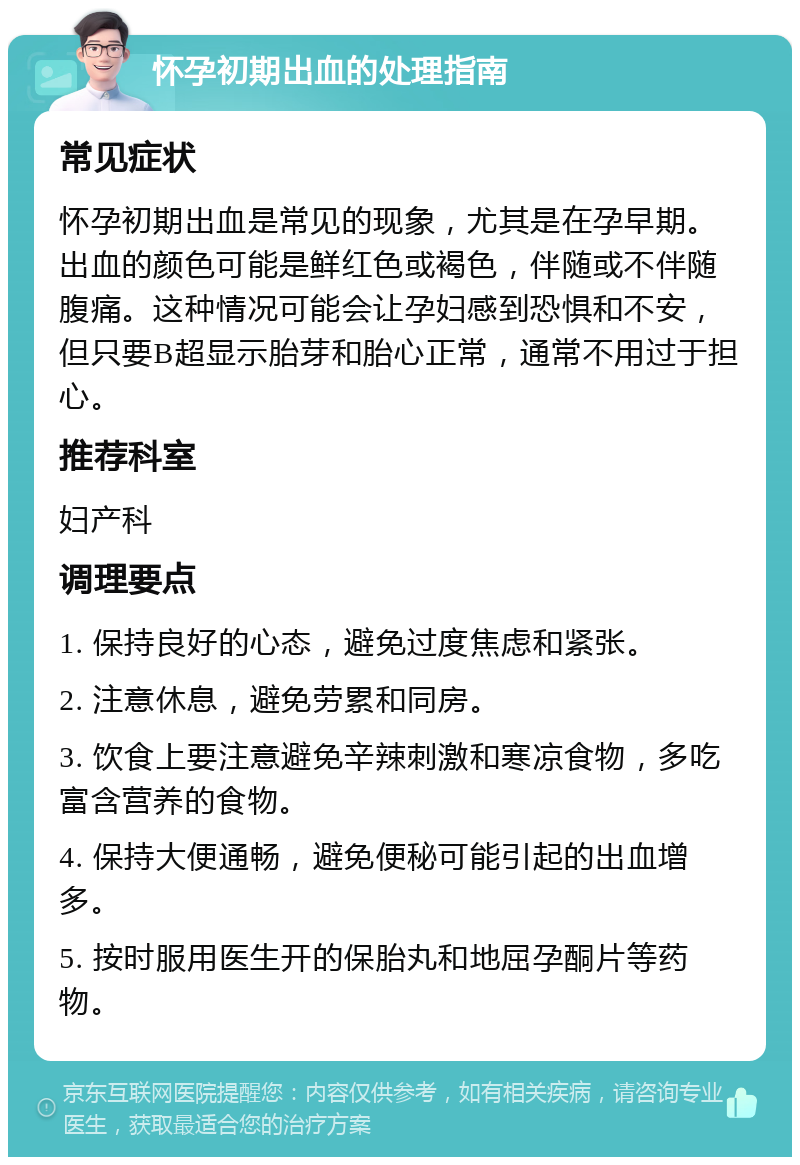 怀孕初期出血的处理指南 常见症状 怀孕初期出血是常见的现象，尤其是在孕早期。出血的颜色可能是鲜红色或褐色，伴随或不伴随腹痛。这种情况可能会让孕妇感到恐惧和不安，但只要B超显示胎芽和胎心正常，通常不用过于担心。 推荐科室 妇产科 调理要点 1. 保持良好的心态，避免过度焦虑和紧张。 2. 注意休息，避免劳累和同房。 3. 饮食上要注意避免辛辣刺激和寒凉食物，多吃富含营养的食物。 4. 保持大便通畅，避免便秘可能引起的出血增多。 5. 按时服用医生开的保胎丸和地屈孕酮片等药物。