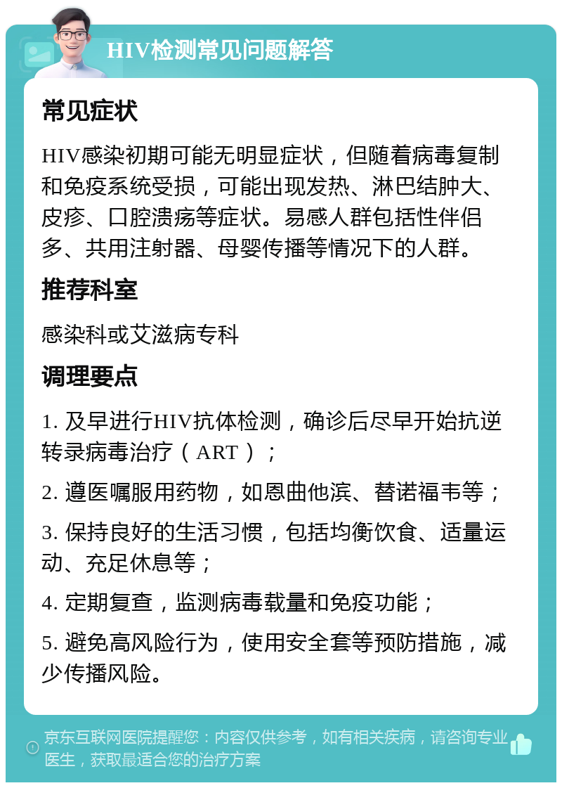 HIV检测常见问题解答 常见症状 HIV感染初期可能无明显症状，但随着病毒复制和免疫系统受损，可能出现发热、淋巴结肿大、皮疹、口腔溃疡等症状。易感人群包括性伴侣多、共用注射器、母婴传播等情况下的人群。 推荐科室 感染科或艾滋病专科 调理要点 1. 及早进行HIV抗体检测，确诊后尽早开始抗逆转录病毒治疗（ART）； 2. 遵医嘱服用药物，如恩曲他滨、替诺福韦等； 3. 保持良好的生活习惯，包括均衡饮食、适量运动、充足休息等； 4. 定期复查，监测病毒载量和免疫功能； 5. 避免高风险行为，使用安全套等预防措施，减少传播风险。